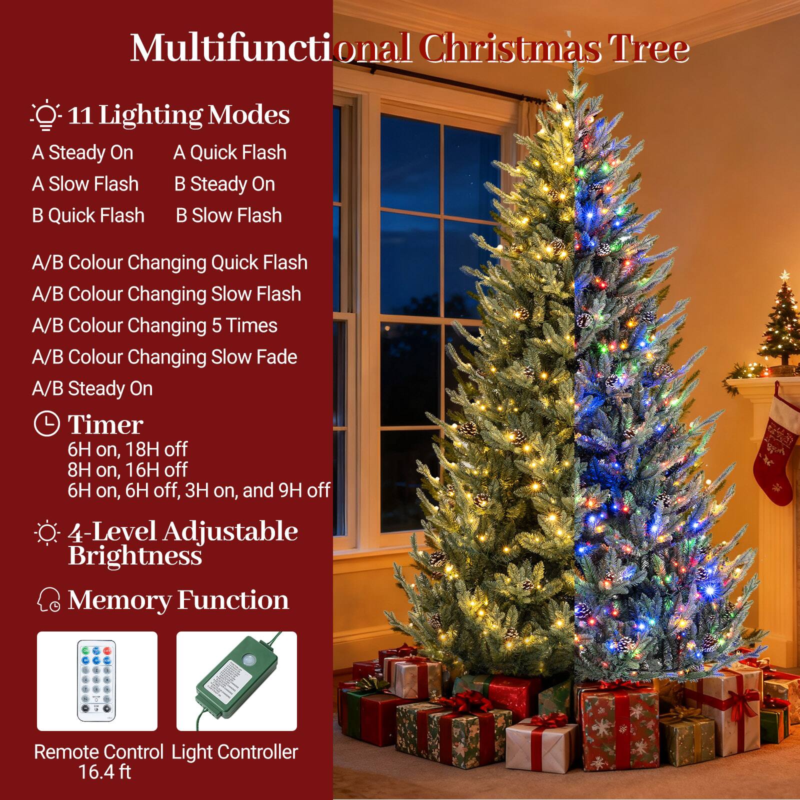 Multifunctional Christmas Tree

- 11 Lighting Modes
  - A Steady On
  - A Quick Flash
  - A Slow Flash
  - B Steady On
  - B Quick Flash
  - B Slow Flash
  - A/B Colour Changing Quick Flash
  - A/B Colour Changing Slow Flash
  - A/B Colour Changing 5 Times
  - A/B Colour Changing Slow Fade
  - A/B Steady On

- Timer
  - 6H on, 18H off
  - 8H on, 16H off
  - 6H on, 6H off, 3H on, and 9H off

- 4-Level Adjustable Brightness
- Memory Function

Remote Control Light Controller 16.4 ft