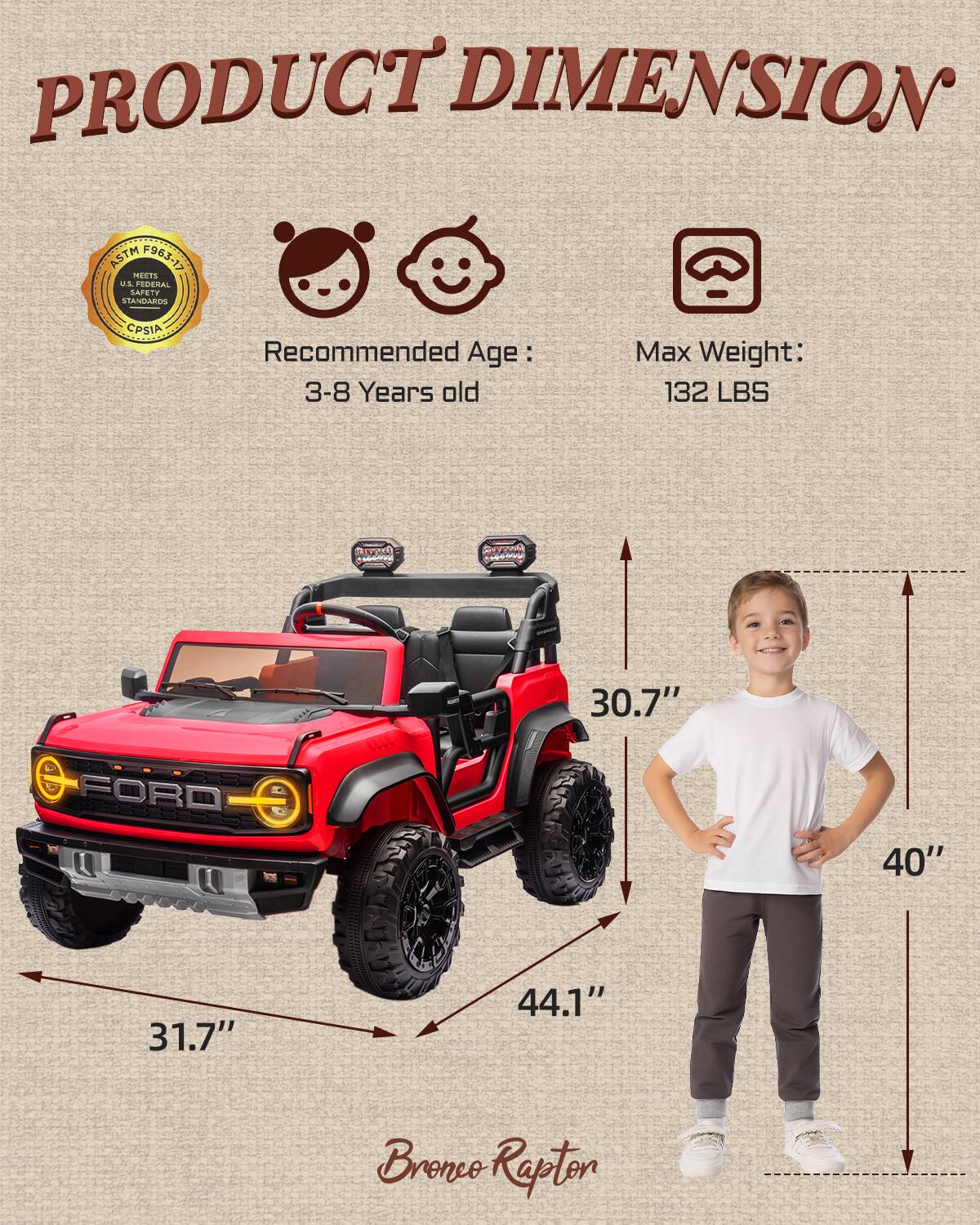 PRODUCT DIMENSION ASTM F963-17 MEETS US FEDERAL STANDARDS CPSIA

Recommended Age: 3-8 Years old

Max Weight: 132 LBS

Ao 1

FORD

31.7" 30.7" 44.1" 40" Bronco Rapton