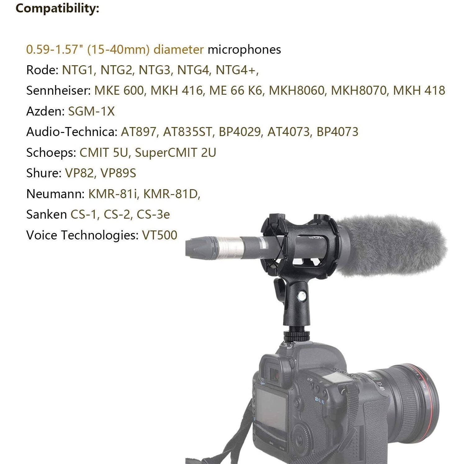 Compatibility:  
0.59-1.57" (15-40mm) diameter microphones  

Rode: NTG1, NTG2, NTG3, NTG4, NTG4+  
Sennheiser: MKE 600, MKH 416, ME 66 K6, MKH8060, MKH8070, MKH 418  
Azden: SGM-1X  
Audio-Technica: AT897, AT835ST, BP4029, AT4073, BP4073  
Schoeps: CMIT 5U, SuperCMIT 2U  
Shure: VP82, VP89S  
Neumann: KMR-81i, KMR-81D, Sanken CS-1, CS-2, CS-3e  
Voice Technologies: VT500