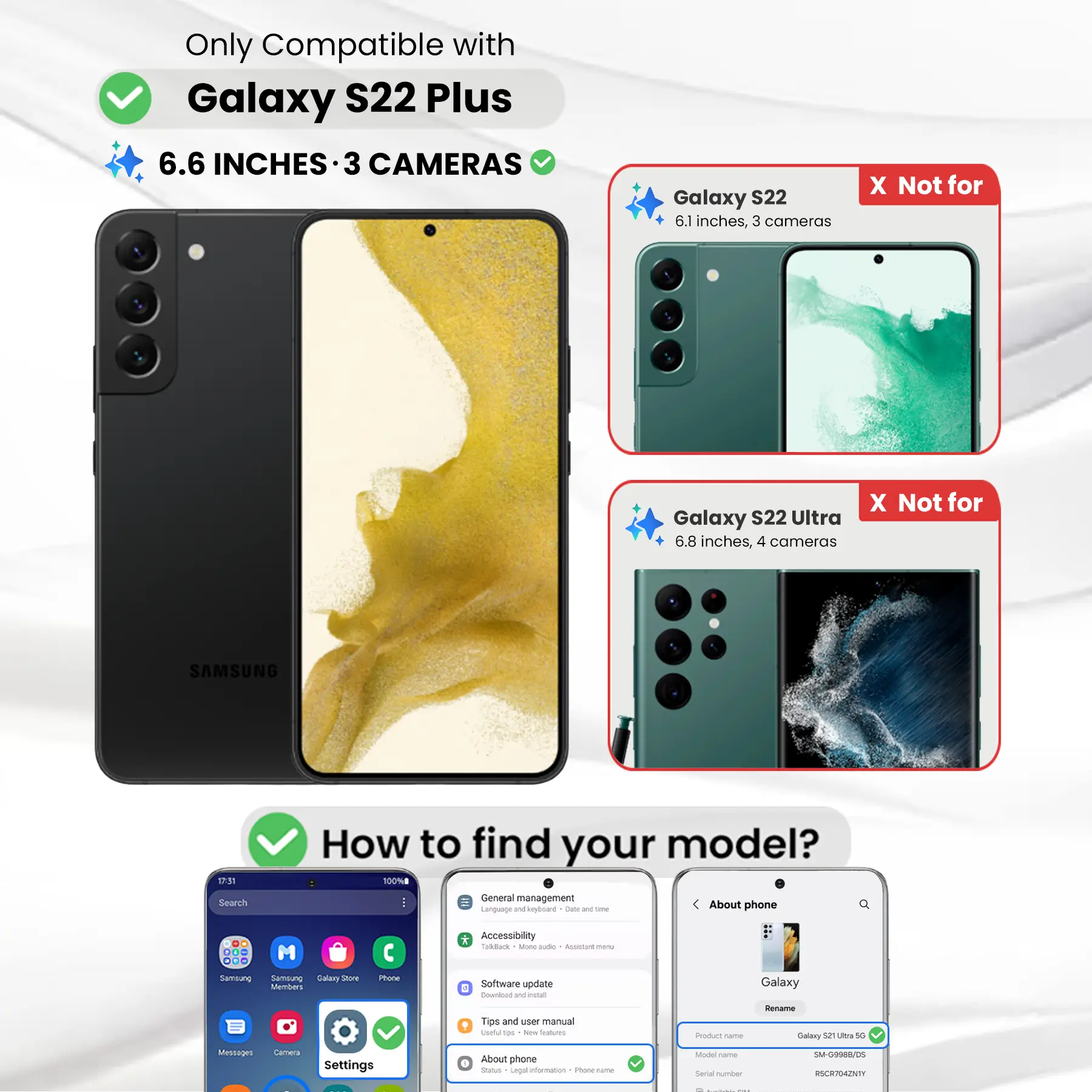 Only Compatible with Galaxy S22 Plus  
6.6 INCHES - 3 CAMERAS

Galaxy S22  
6.1 inches, 3 cameras  
X Not for

Galaxy S22 Ultra  
6.8 inches, 4 cameras  
X Not for

SAMSUNG

How to find your model?  
100%

Search  
General management  
Language and keyboard  
Dieta and time  
About phone  
DO ... Samsung  
M Samblung Galary not Members  
Phone  
* Accessibility  
Tackbook sone aide  
ASSANT 100mg  
Software update  
Download W install  
Galaxy  
Tips and user manual  
100 New Dtarbucks

Product name:  
Rename Galaxy 52 Ultra 5G

Messages  
Cartiva  
Settings  
About phone  
Status  
Legal information  
1 INGREDIENT name  
Model  
Serial number  
SM-G9988/05  
RSCR704ZNTY