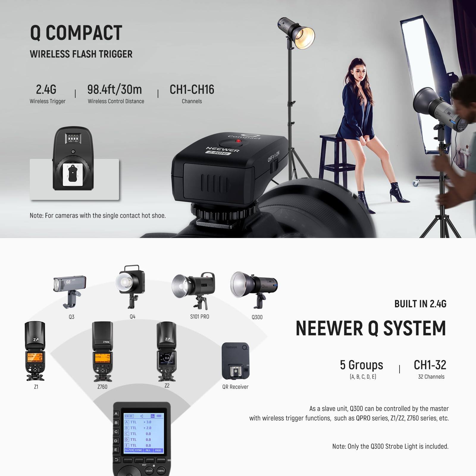 Q COMPACT  
WIRELESS FLASH TRIGGER  

2.4G Wireless Trigger  
98.4ft/30m Wireless Control Distance  
CH1-CH16 Channels  

Note: For cameras with the single contact hot shoe.  

NEEWER Q SYSTEM  

BUILT IN 2.4G  

5 Groups (A, B, C, D, E)  
CH1-32 32 Channels  

As a slave unit, Q300 can be controlled by the master with wireless trigger functions, such as QPRO series, Z1, Z2, Z760 series, etc.  

Note: Only the Q300 Strobe Light is included.