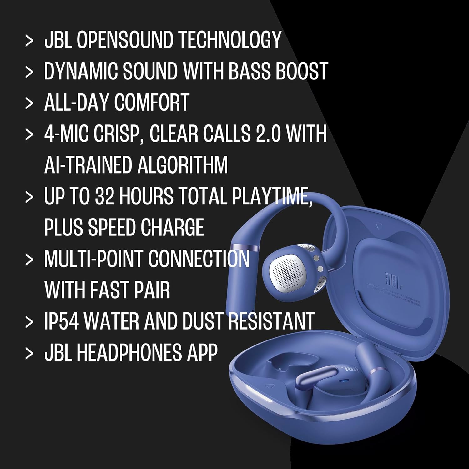 JBL OPENSOUND TECHNOLOGY  
DYNAMIC SOUND WITH BASS BOOST  
ALL-DAY COMFORT  
4-MIC CRISP, CLEAR CALLS 2.0 WITH AI-TRAINED ALGORITHM  
UP TO 32 HOURS TOTAL PLAYTIME, PLUS SPEED CHARGE  
MULTI-POINT CONNECTION WITH FAST PAIR  
IP54 WATER AND DUST RESISTANT  
JBL HEADPHONES APP