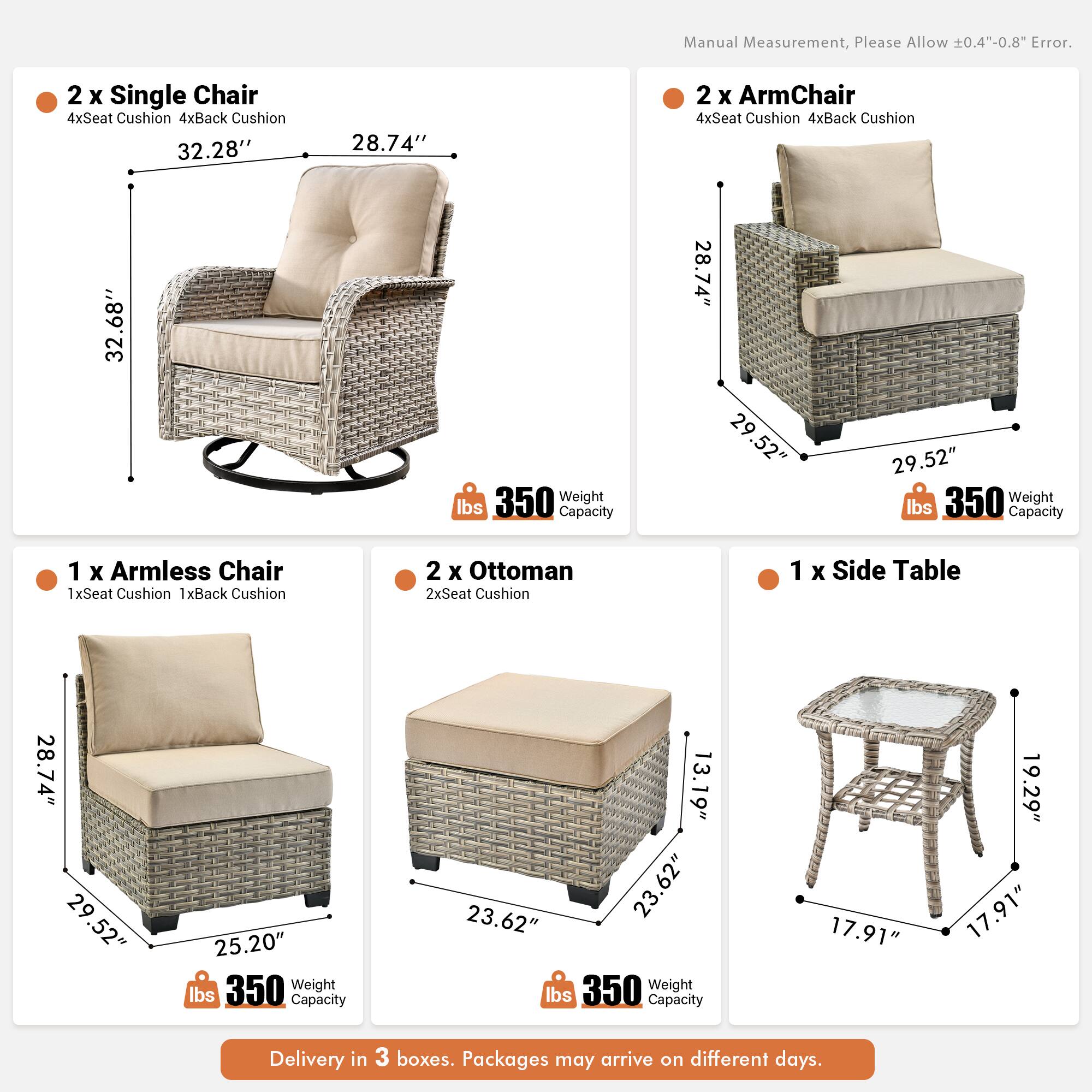 Manual Measurement, Please Allow 0.4"-0.8" Error.

2 x Single Chair  
4xSeat Cushion 4xBack Cushion  
32.28" x 28.74" x 32.68"  
Weight Capacity 350 lbs

2 x ArmChair  
4xSeat Cushion 4xBack Cushion  
28.74" x 29.52" x 29.52"  
Weight Capacity 350 lbs

1 x Armless Chair  
1xSeat Cushion 1xBack Cushion  
28.74" x 29.52" x 25.20"  
Weight Capacity 350 lbs

2 x Ottoman  
2xSeat Cushion  
13.19" x 23.62" x 23.62"  
Weight Capacity 350 lbs

1 x Side Table  
17.91" x 19.29" x 17.91"  
Weight Capacity 350 lbs

Delivery in 3 boxes. Packages may arrive on different days.
