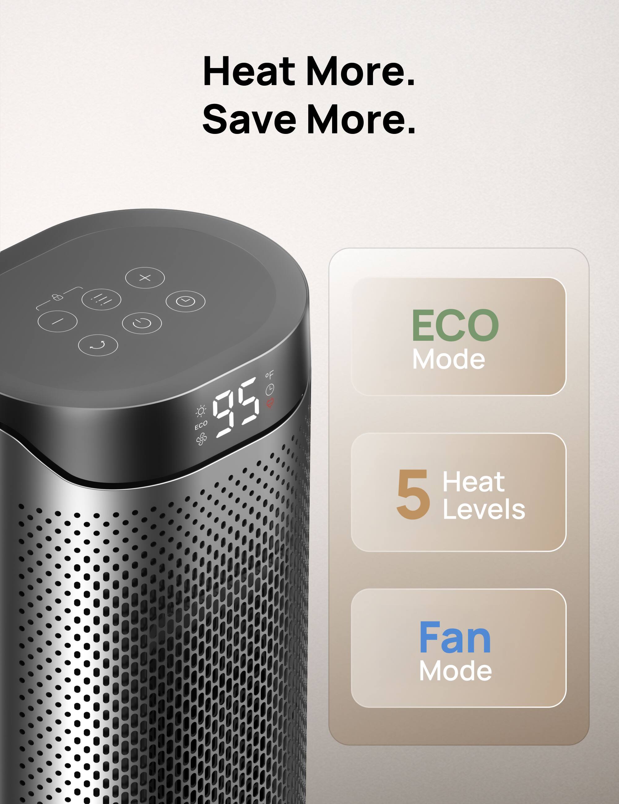 Heat More. Save More.

ECO Mode
5 Heat Levels
Fan Mode