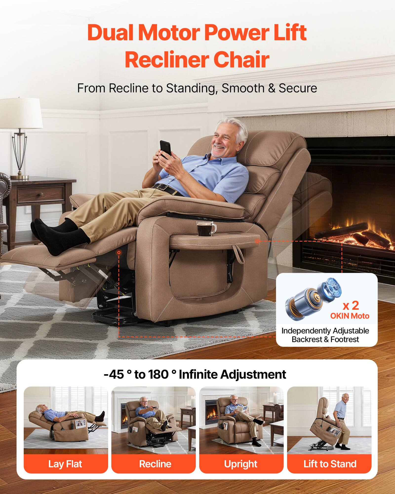 Dual Motor Power Lift Recliner Chair  
From Recline to Standing, Smooth & Secure  

-45° to 180° Infinite Adjustment  

X 2 OKIN Moto  
Independently Adjustable Backrest & Footrest  

Lay Flat  
Recline  
Upright  
Lift to Stand