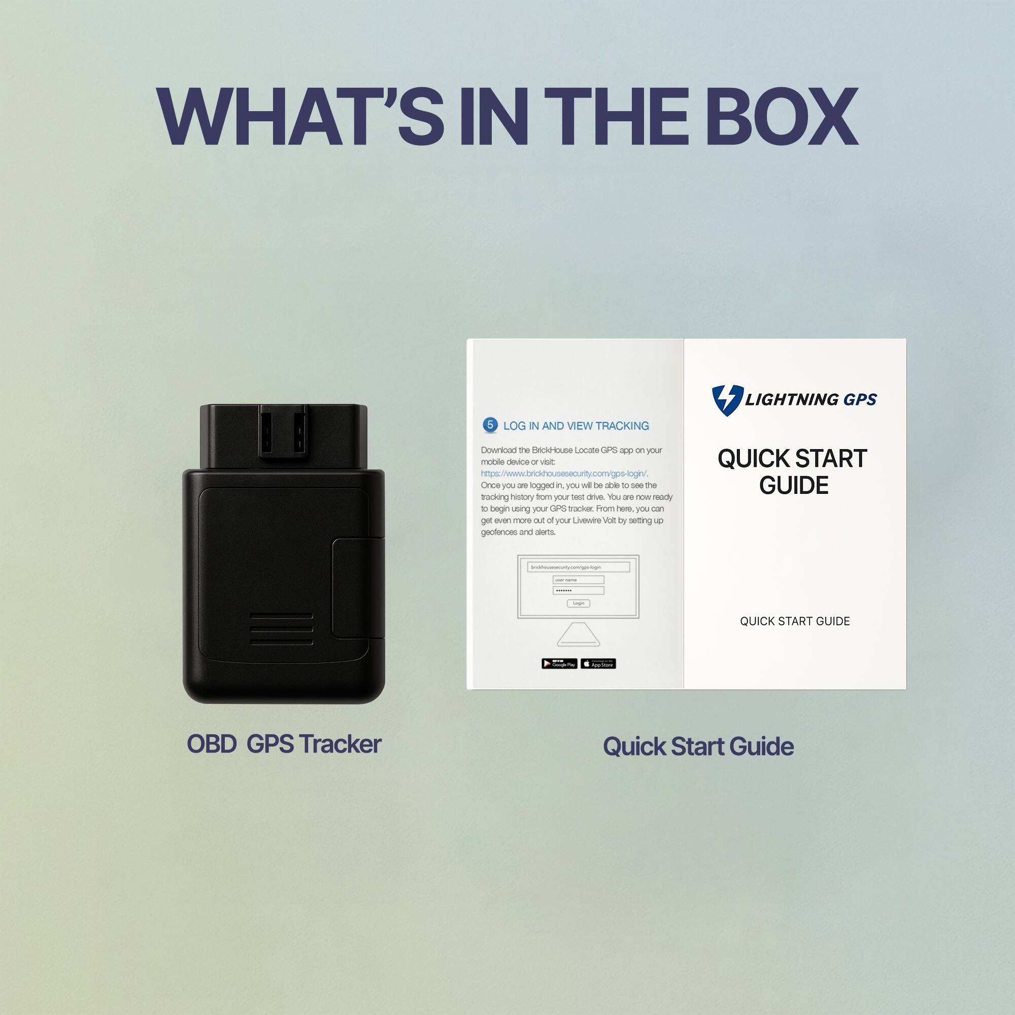 WHAT'S IN THE BOX

OBD GPS Tracker

LOG IN AND VIEW TRACKING

Download the Brickhouse Locate GPS app on your mobile device or visit www.brickhousesecurity.com/gps-login. Once you log in, you will be able to see the tracking history from your test drive. You are now ready to begin using your Lightning Volt by setting up geofences and alerts.

LIGHTNING GPS

QUICK START GUIDE

Quick Start Guide