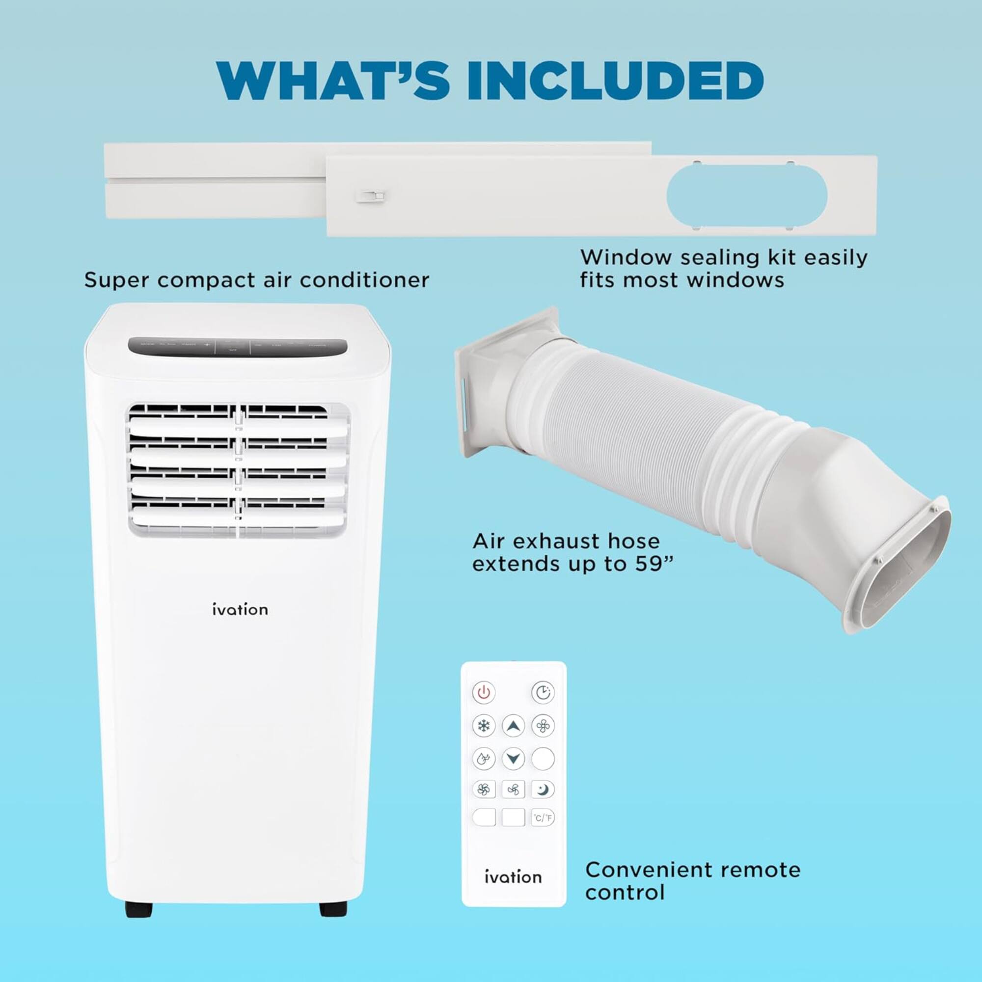 WHAT'S INCLUDED
Super compact air conditioner
Window sealing kit easily fits most windows
Air exhaust hose extends up to 59"
ivation
Convenient remote control