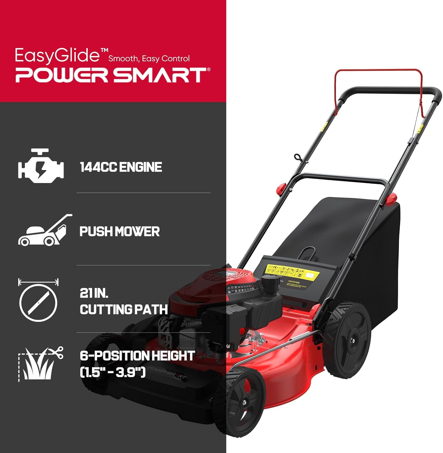 EasyGlide™ Smooth, Easy Control  
POWER SMART®  
144CC ENGINE  
PUSH MOWER  
21 IN. CUTTING PATH  
6-POSITION HEIGHT (1.5" - 3.9")