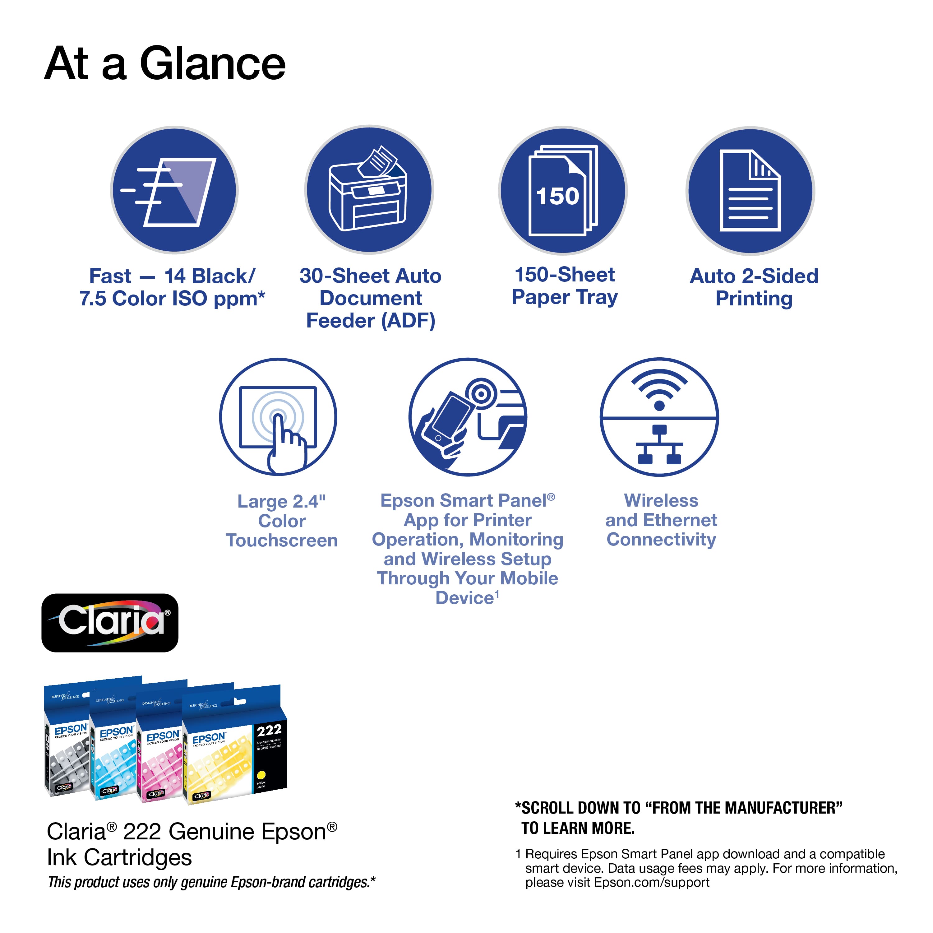At a Glance:
1. 150 Fast - 14 Black/ 30-Sheet Auto 7.5 Color ISO ppm* Document Feeder (ADF)
2. 150-Sheet Paper Tray
3. Auto 2-Sided Printing
4. Large 2.4" Epson Smart Panel
5. Wireless Color App for Printer and Ethernet
6. Touchscreen Operation, Monitoring Connectivity and Wireless Setup Through Your Mobile Device
7. Claria EPSON EPSON EPSON EPSON 222 LEP G V Claria 222 Genuine Epson Ink Cartridges
8. This product uses only genuine Epson-brand cartridges.
9. Scroll down to "From the Manufacturer"
10. Learn more.
11. Requires Epson Smart Panel app download and a compatible smart device.
12. Data usage fees may apply.
13. For more information, please visit Epson.com/support