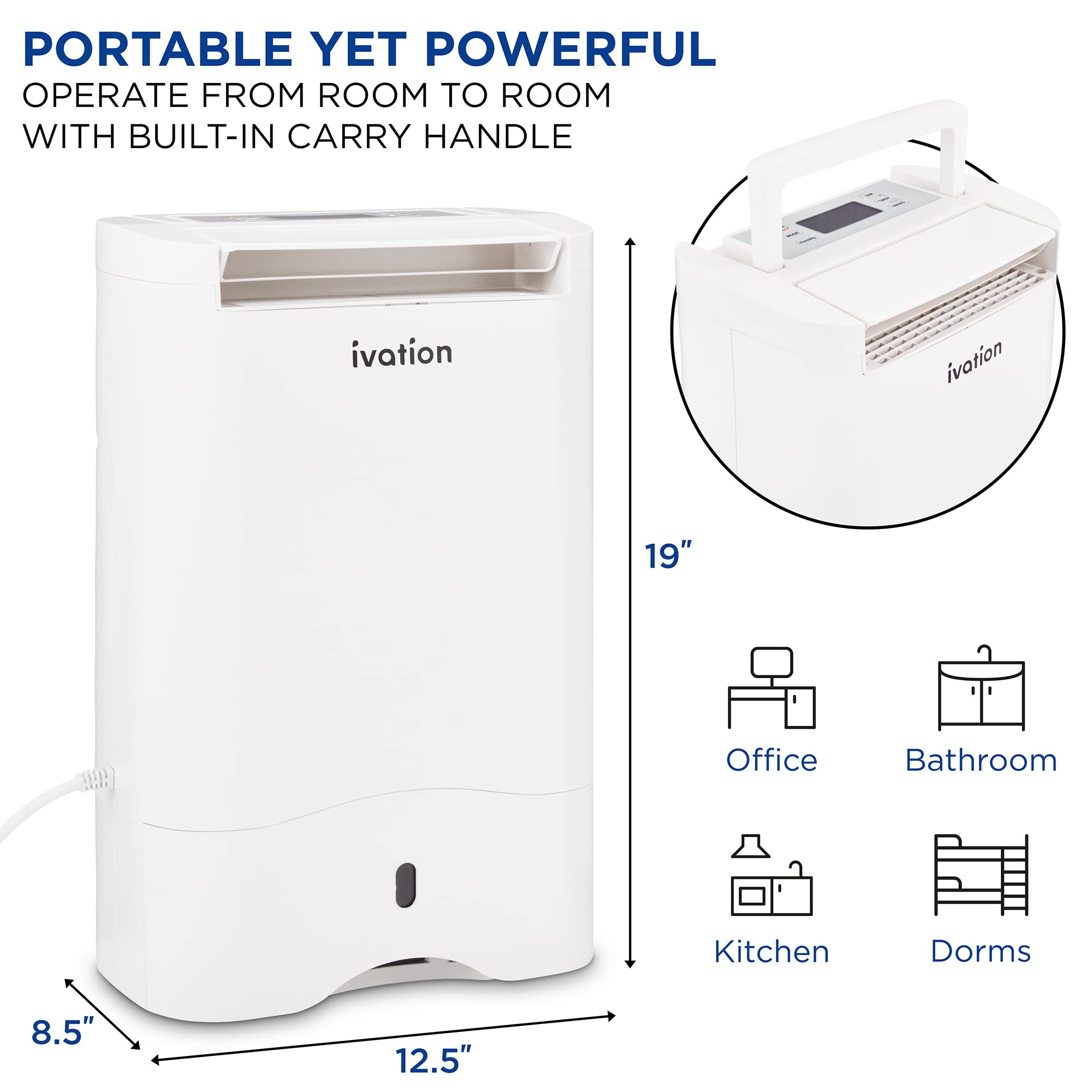 PORTABLE YET POWERFUL  
OPERATE FROM ROOM TO ROOM WITH BUILT-IN CARRY HANDLE  

ivation  

19"  
8.5"  
12.5"  

Office  
Bathroom  
Kitchen  
Dorms