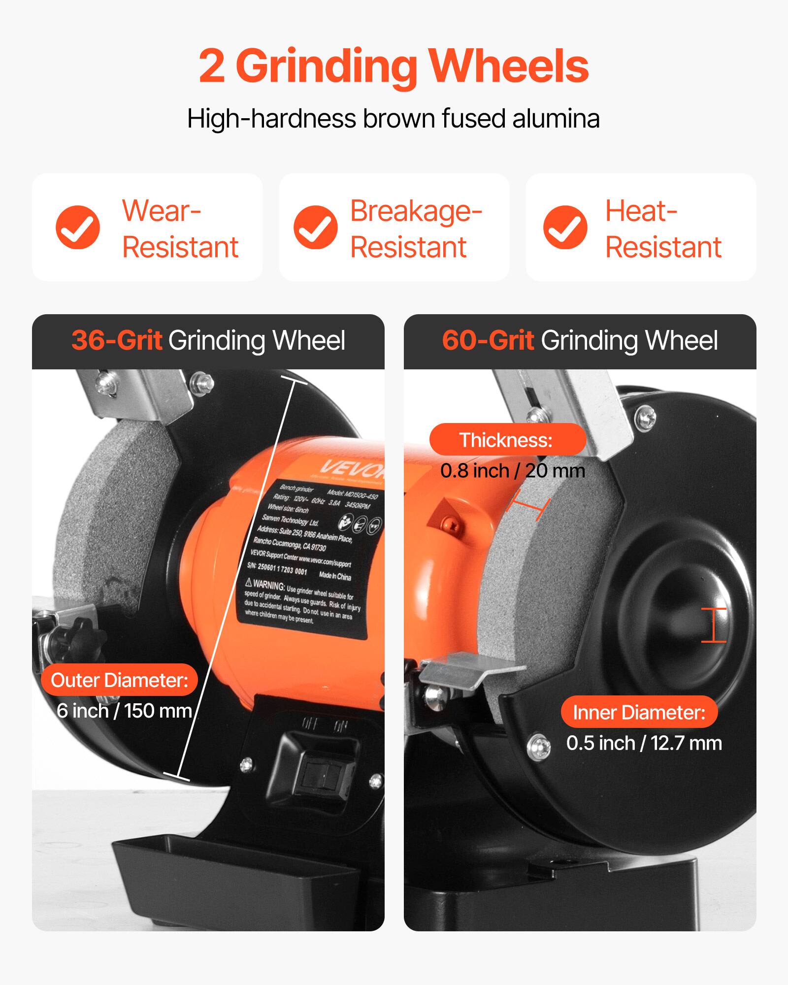 2 Grinding Wheels High-hardness brown fused alumina

Wear-Resistant
Breakage-Resistant
Heat-Resistant

36-Grit Grinding Wheel
60-Grit Grinding Wheel

VEVO Racing: 120V- 60c 3.8A Wher size finch 3450RPM Sanver Technology Ltd. Address: Salte 250, 9186 Rancho Anaheim Place, Cucamonga, CA 91730 NEVORSupport Center SN 250601 7200 0001 Made in China

A WARNING: Use grinder when speed of grinder is suitable to due b Always use guards. Risk accidental starting of injury where children Donal viein in it. Wth may be present,

Thickness: 0.8 inch 20 mm

Outer Diameter: 6 inch 150 mm
Inner Diameter: 0.5 inch 12.7 mm