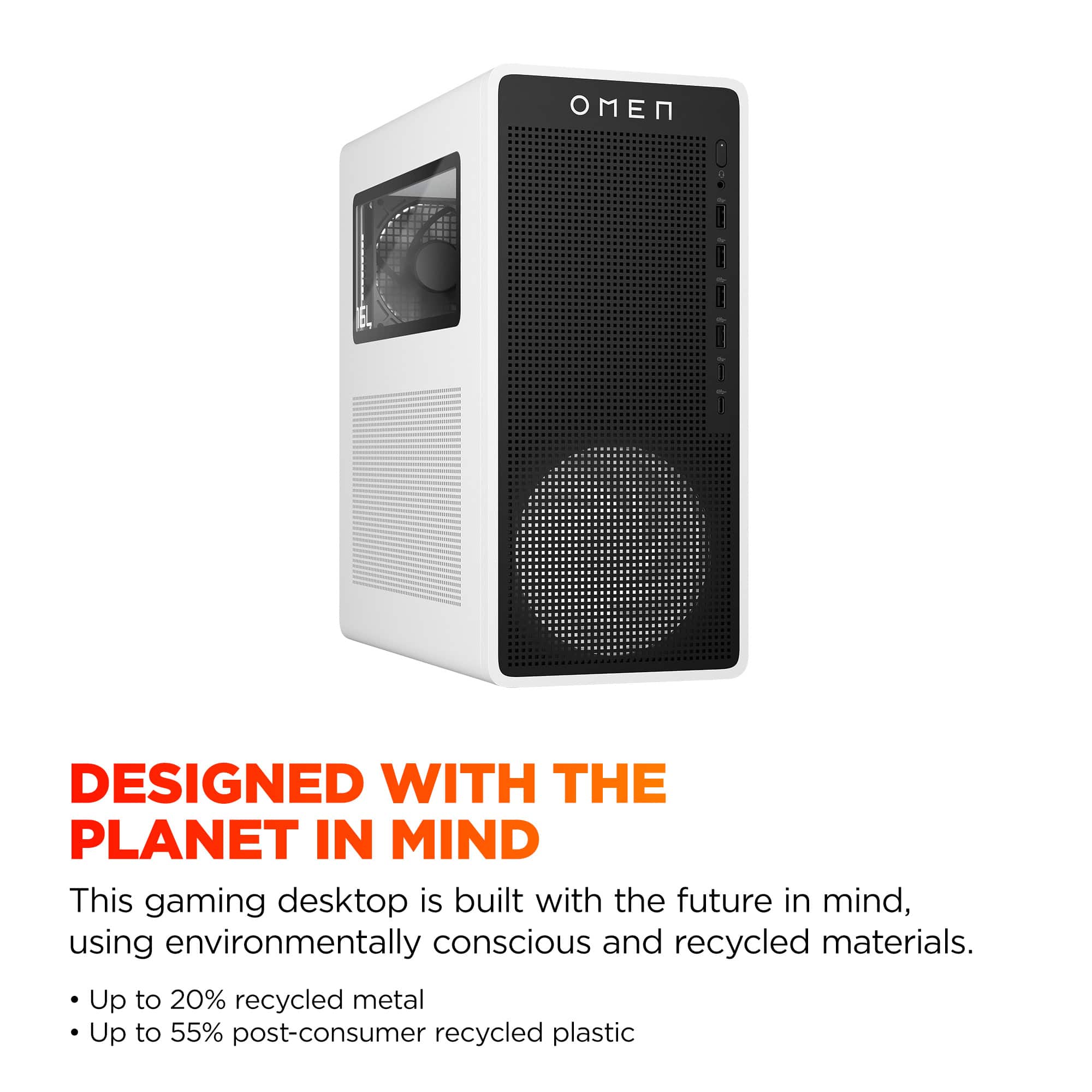 Designed with the Planet in Mind: This gaming desktop is built with the future in mind, using environmentally conscious and recycled materials. Up to 20% recycled metal and up to 55% post-consumer recycled plastic.