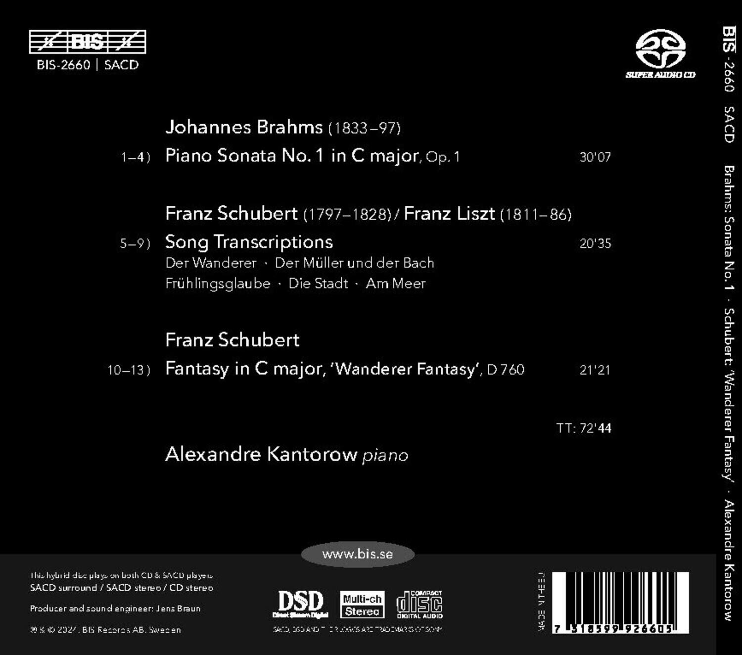 BIS-2660 | SACD

Johannes Brahms (1833–97)  
1–4) Piano Sonata No. 1 in C major, Op. 1  
30'07

Franz Schubert (1797–1828) / Franz Liszt (1811–86)  
5–9) Song Transcriptions  
Der Wanderer · Der Müller und der Bach  
Frühlingsglaube · Die Stadt · Am Meer  
20'35

Franz Schubert  
10–13) Fantasy in C major, 'Wanderer Fantasy', D 760  
21'21

TT: 72'44

Alexandre Kantorow piano

www.bis.se

This hybrid disc plays on both CD & SACD players.  
SACD surround / SACD stereo / CD stereo

Producer and sound engineer: Jens Braun

© 2022, BIS Records AB, Sweden

DSD  
Multi-channel  
Stereo  
DIGITAL AUDIO

7 518599 9266051