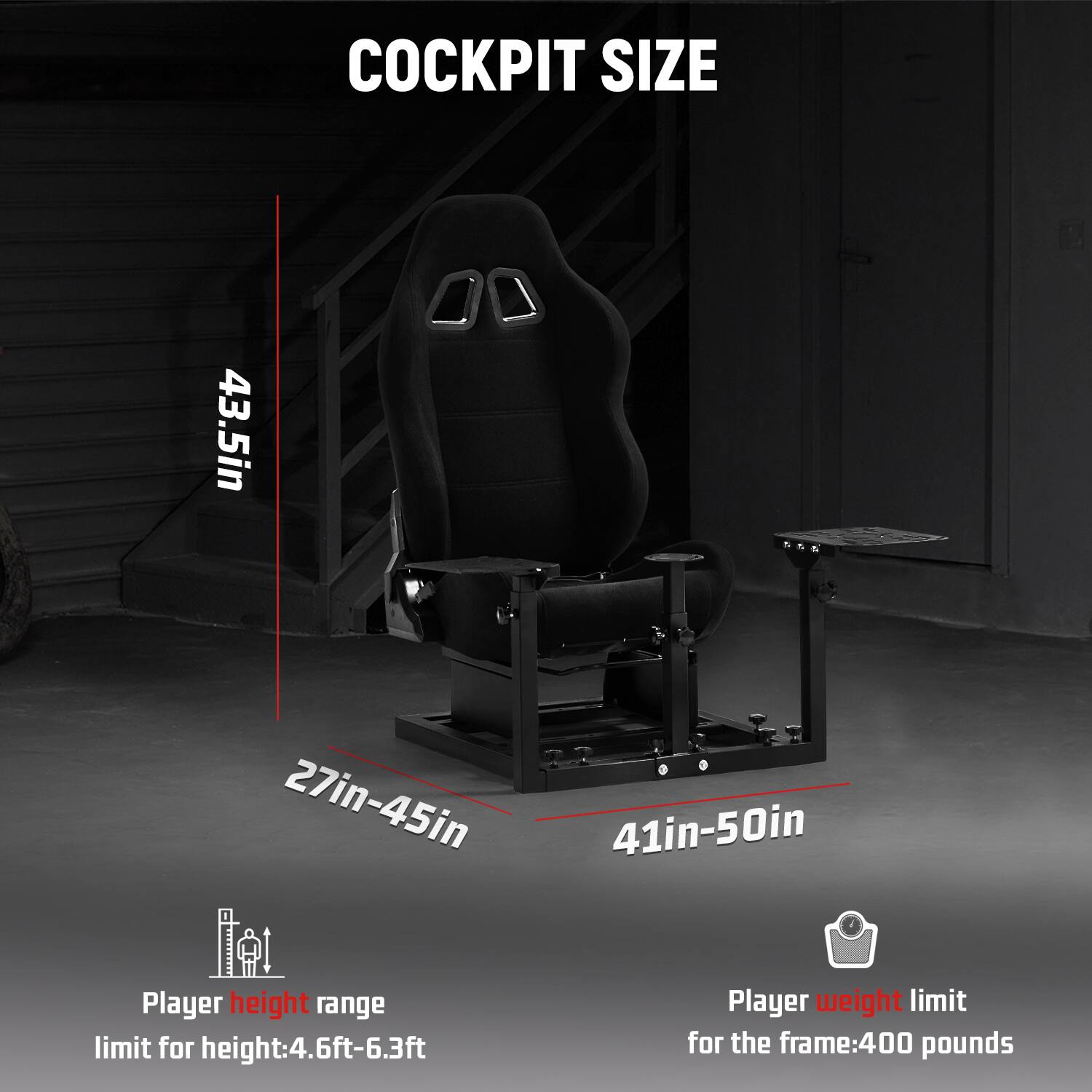 COCKPIT SIZE

43.5in

27in-45in

41in-50in

Player height range limit for height: 4.6ft-6.3ft

Player weight limit for the frame: 400 pounds