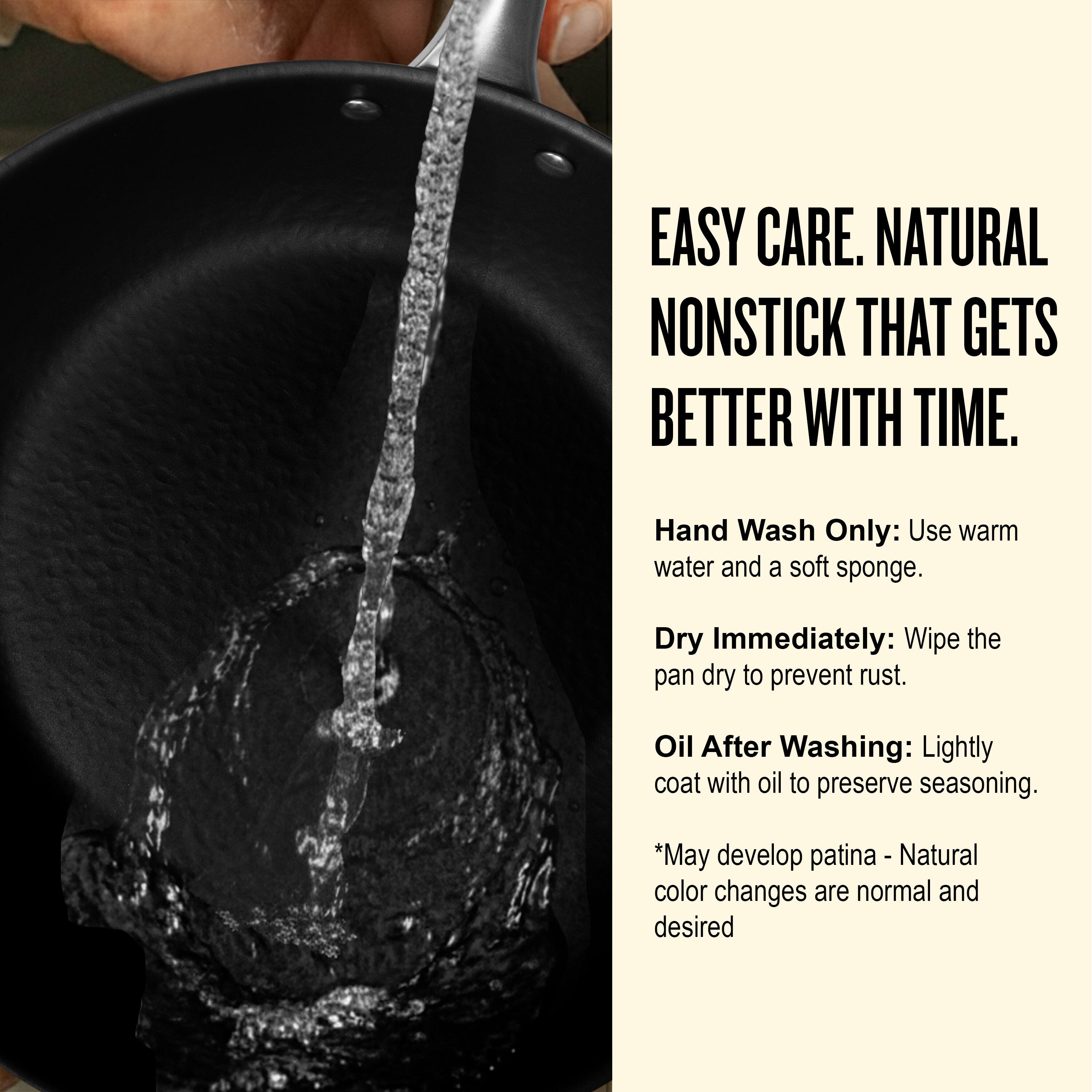 EASY CARE. NATURAL NONSTICK THAT GETS BETTER WITH TIME.

Hand Wash Only: Use warm water and a soft sponge.

Dry Immediately: Wipe the pan dry to prevent rust.

Oil After Washing: Lightly coat with oil to preserve seasoning.

*May develop patina - Natural color changes are normal and desired