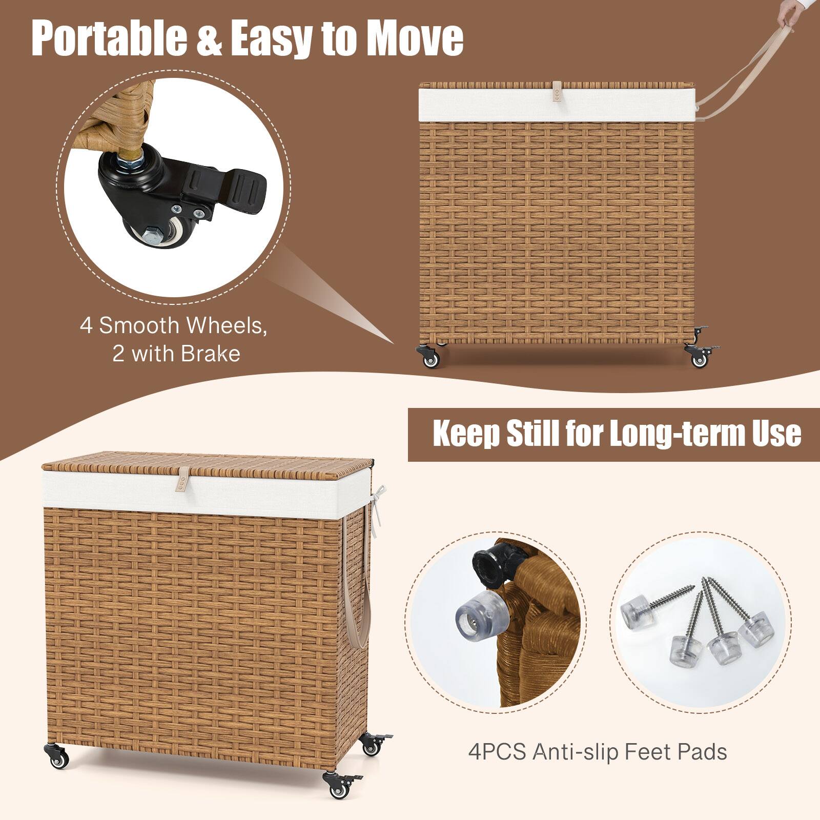 Portable & Easy to Move  
4 Smooth Wheels, 2 with Brake  

Keep Still for Long-term Use  
4PCS Anti-slip Feet Pads