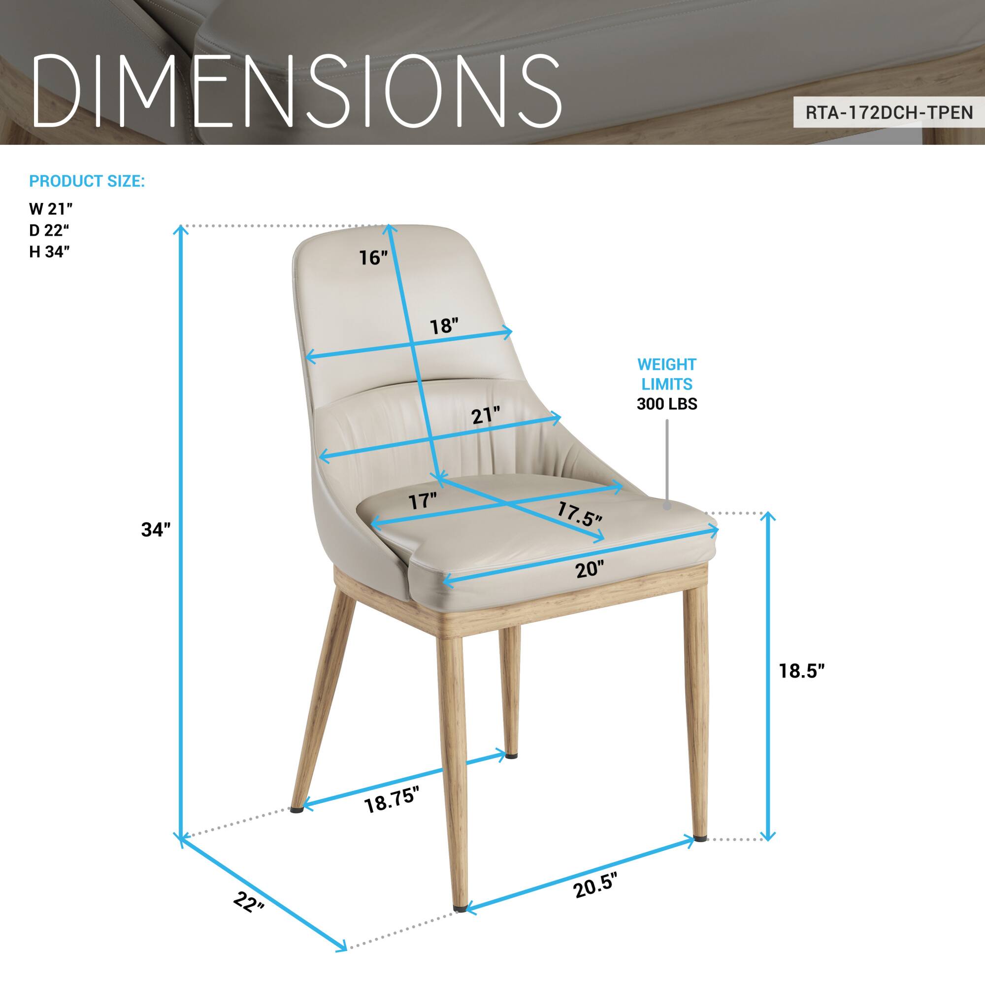 DIMENSIONS  
RTA-172DCH-TPEN  

PRODUCT SIZE:  
W 21"  
D 22"  
H 34"  

WEIGHT LIMITS:  
300 LBS  

16"  
18"  
21"  
17"  
17.5"  
20"  
18.5"  
22"  
20.5"  
18.75"  
22"