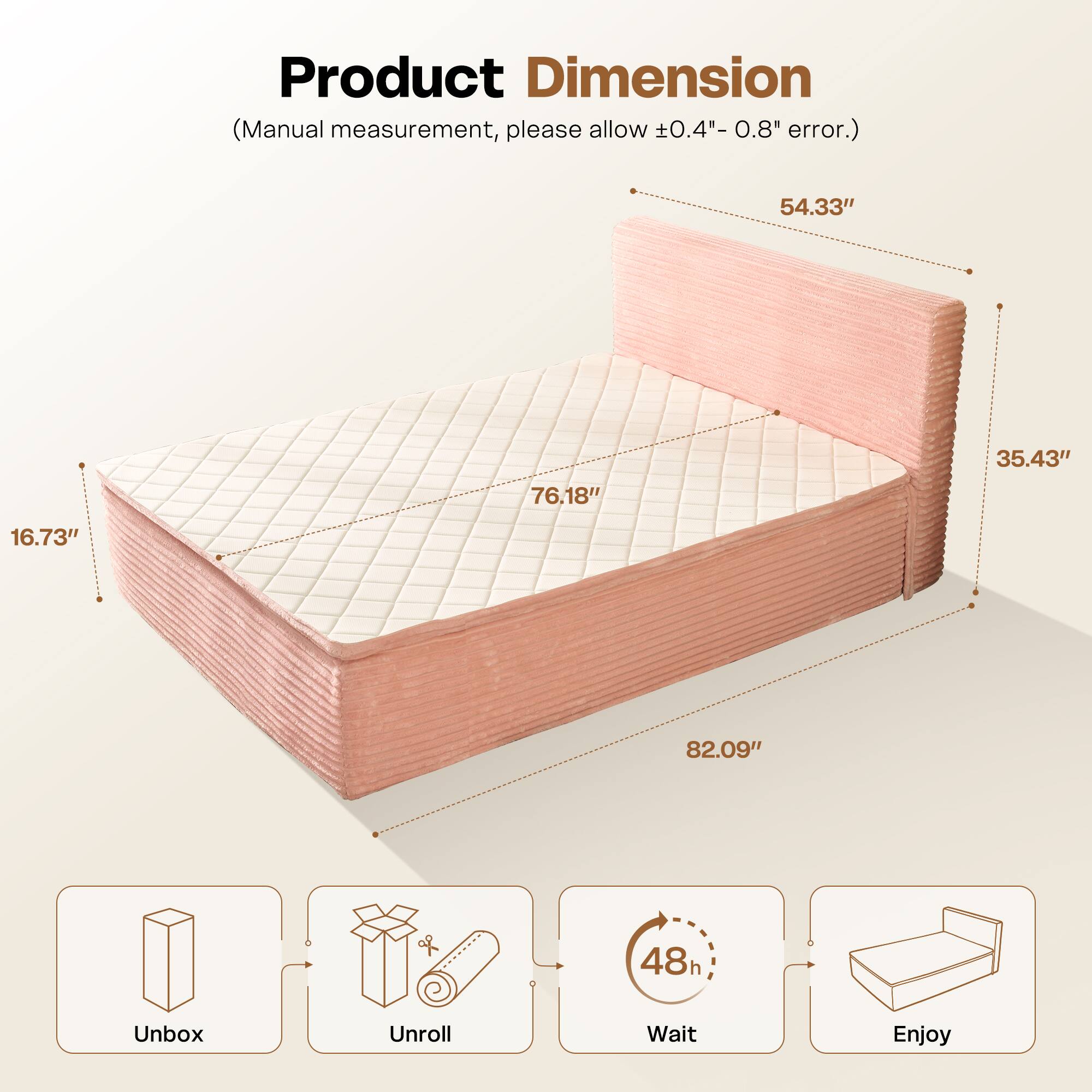 Product Dimension  
(Manual measurement, please allow ±0.4" - 0.8" error.)  

54.33"  
76.18"  
35.43"  
16.73"  
82.09"  

Unbox  
Unroll  
Wait (48h)  
Enjoy