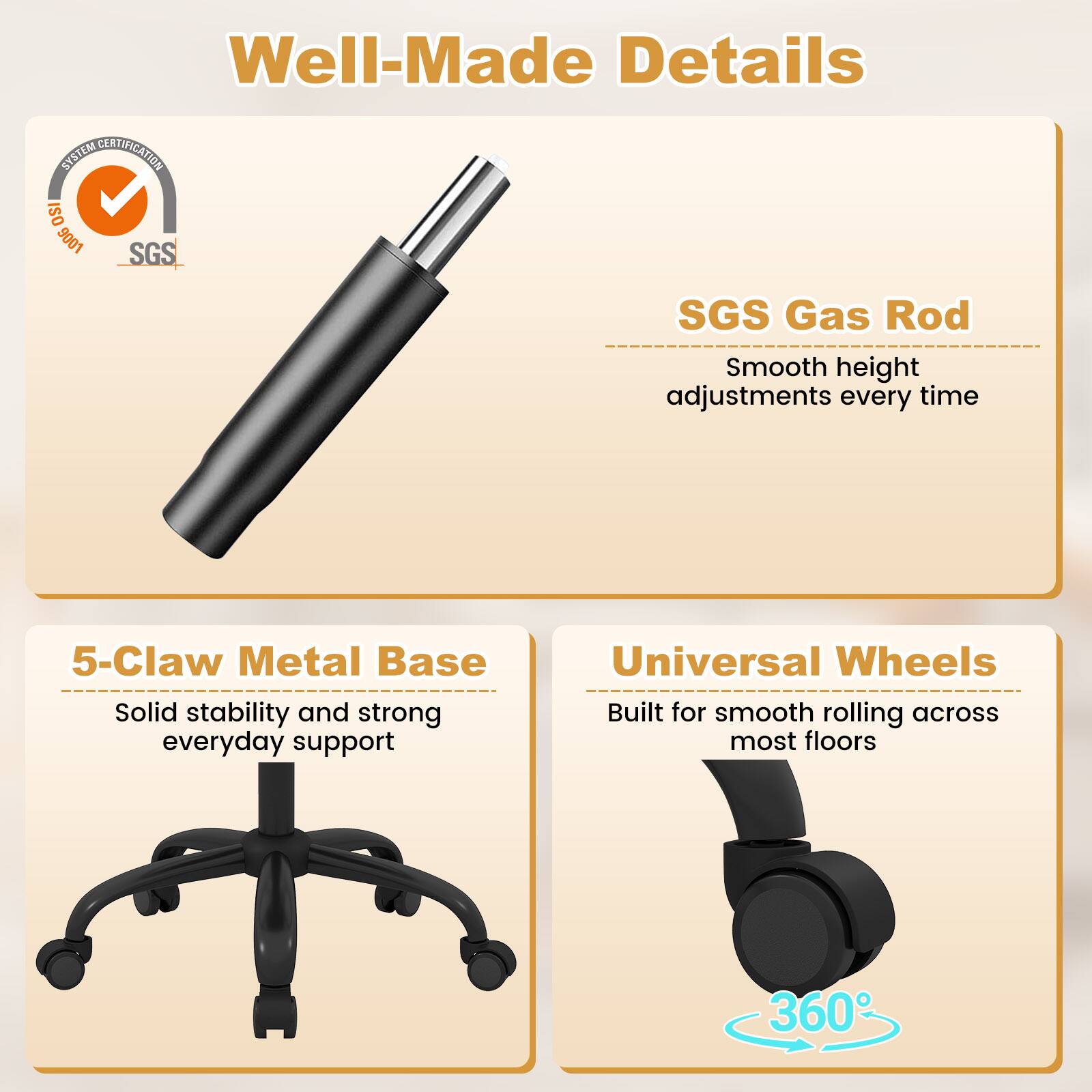 Well-Made Details

SYSTEM CERTIFICATION ISO 9007 SGS

SGS Gas Rod
Smooth height adjustments every time

5-Claw Metal Base
Solid stability and strong everyday support

Universal Wheels
Built for smooth rolling across most floors

360°