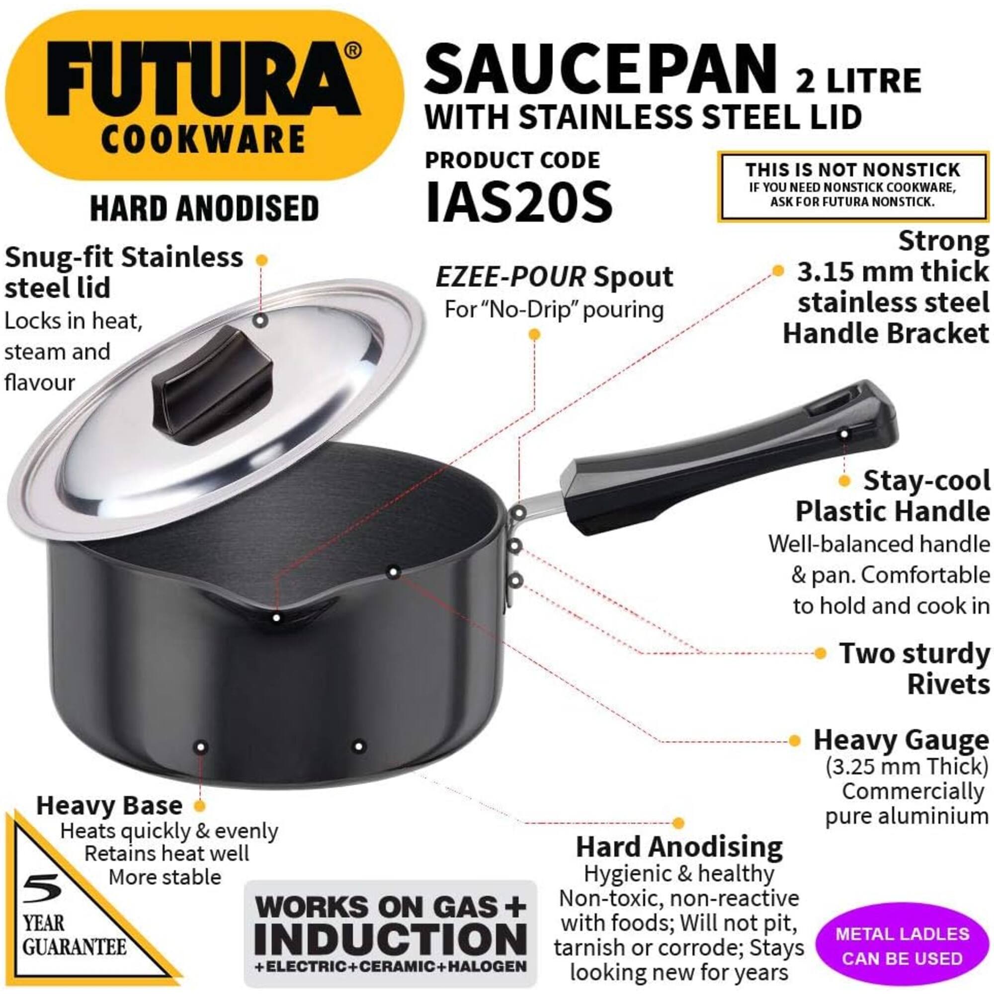 FUTURA SAUCEPAN 2 LITRE WITH STAINLESS STEEL LID  
COOKWARE  
PRODUCT CODE IAS20S  

THIS IS NOT NONSTICK  
IF YOU NEED NONSTICK COOKWARE, ASK FOR FUTURA NONSTICK.  

HARD ANODISED  
Snug-fit Stainless steel lid  
Locks in heat, steam and flavour  

EZEE-POUR Spout  
For "No-Drip" pouring  

Strong  
3.15 mm thick stainless steel Handle Bracket  

Stay-cool Plastic Handle  
Well-balanced handle & pan. Comfortable to hold and cook in  

Two sturdy Rivets  

Heavy Gauge (3.25 mm Thick)  
Commercially Heavy Base pure aluminium  
Heats quickly & evenly  
Retains heat well  

Hard Anodising  
Hygienic & healthy  
Non-toxic, non-reactive  
with foods; Will not pit, tarnish or corrode; Stays looking new for years  

WORKS ON GAS + INDUCTION + ELECTRIC + CERAMIC + HALOGEN  

5 YEAR GUARANTEE  

METAL LADLES CAN BE USED