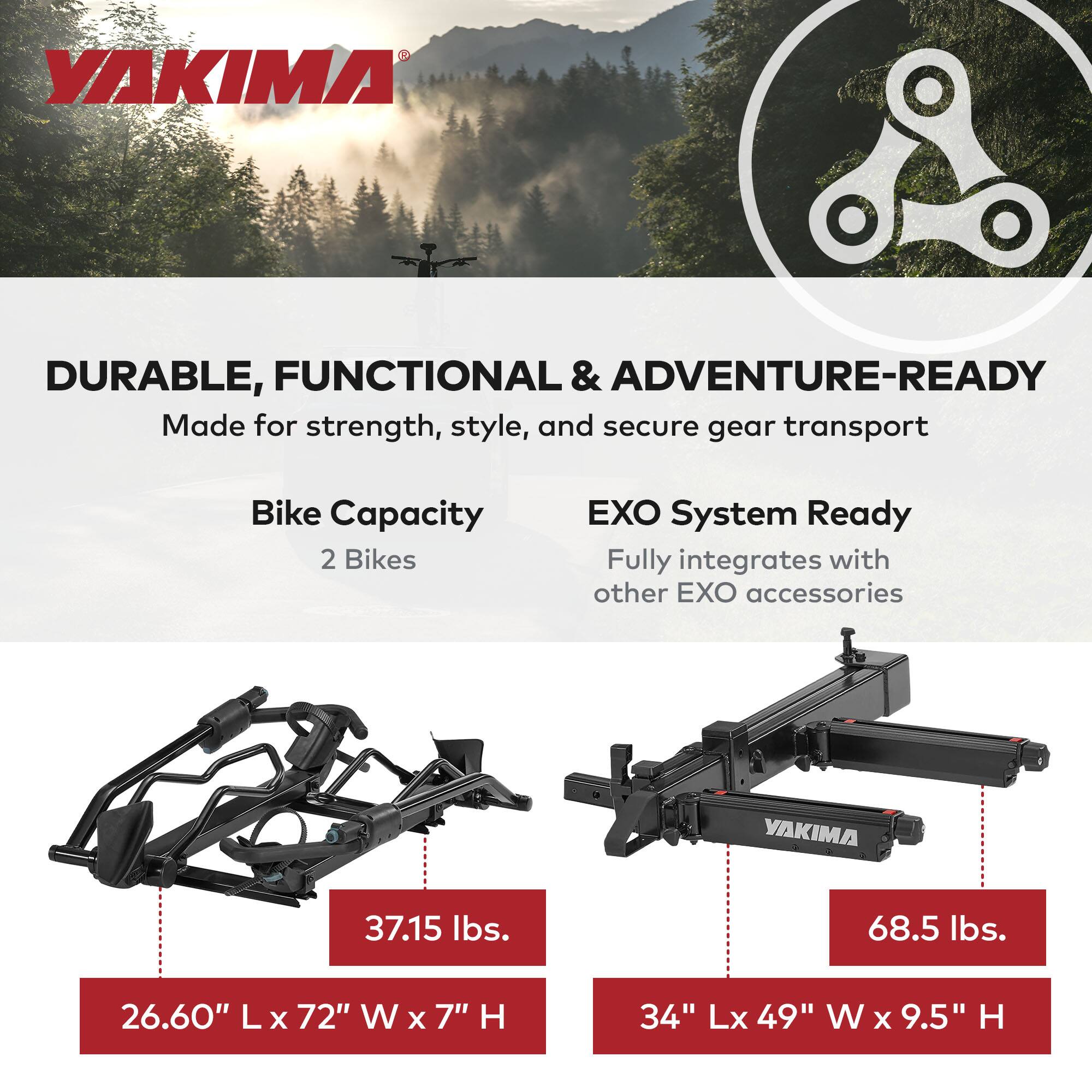 **YAKIMA**

**DURABLE, FUNCTIONAL & ADVENTURE-READY**  
Made for strength, style, and secure gear transport

- **Bike Capacity:** 2 Bikes
- **EXO System Ready:** Fully integrates with other EXO accessories

- **Weight:** 37.15 lbs.
- **Dimensions:** 26.60" L x 72" W x 7" H

- **Weight:** 68.5 lbs.
- **Dimensions:** 34" L x 49" W x 9.5" H