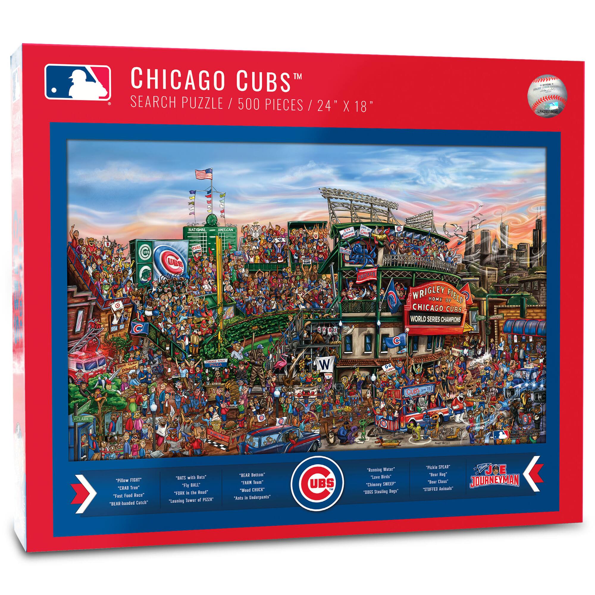 CHICAGO CUBS™  
SEARCH PUZZLE / 500 PIECES / 24" X 18"

MR.FTER SAM UBS WRIGLEY HOME FIELD DE CHICAGO CUBS WORLD SERIES CHAMPIONS

- "BLAS" laled Calch 1E wil tos y BALE"
- "a to Rest Tepaing w e PEr HM Betue"
- "Su Wd CHICK" os . Enterpants"
- "C UBS Busning RuGe" Tawe"
- "CheSy DRNIF BS Seeting te Thica Pur"
- "JOE" e - 1er Cher JOURNEYMAN SS Baina"

"FOLLOW FIRST"  
"CRAB TREE"  
"Fast Food Race"  
"BEER BANDIT CUBS"

"RATS WITH BEERS"  
"THE BALLS"  
"RAGING TOWERS OF PIZZA"

"YEAR ROUND"  
"THE PIZZA"  
"BEER CHICKEN"  
"Aces Ingredients"

"RAGING WATER"  
"Love a Beer"  
"Chasing Dreams"  
"2008 World Series Champs"

"Pickles