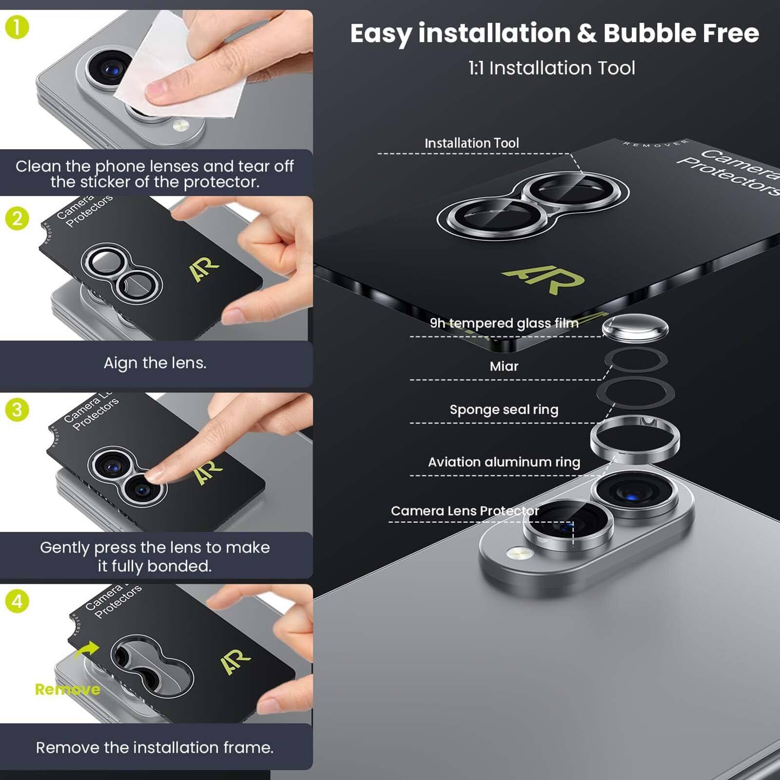 1. Easy installation & Bubble Free
   1:1 Installation Tool
   Clean the phone lenses and tear off the sticker of the protector.

2. Camera AR
   Align the lens.

3. Camera AR Installation Tool
   REMOUEE
   Camera AR
   9h tempered glass film
   Miar
   Sponge seal ring
   Aviation aluminum ring
   Camera Lens Protector
   Gently press the lens to make it fully bonded.

4. Protectors AR
   Remove
   Remove the installation frame.