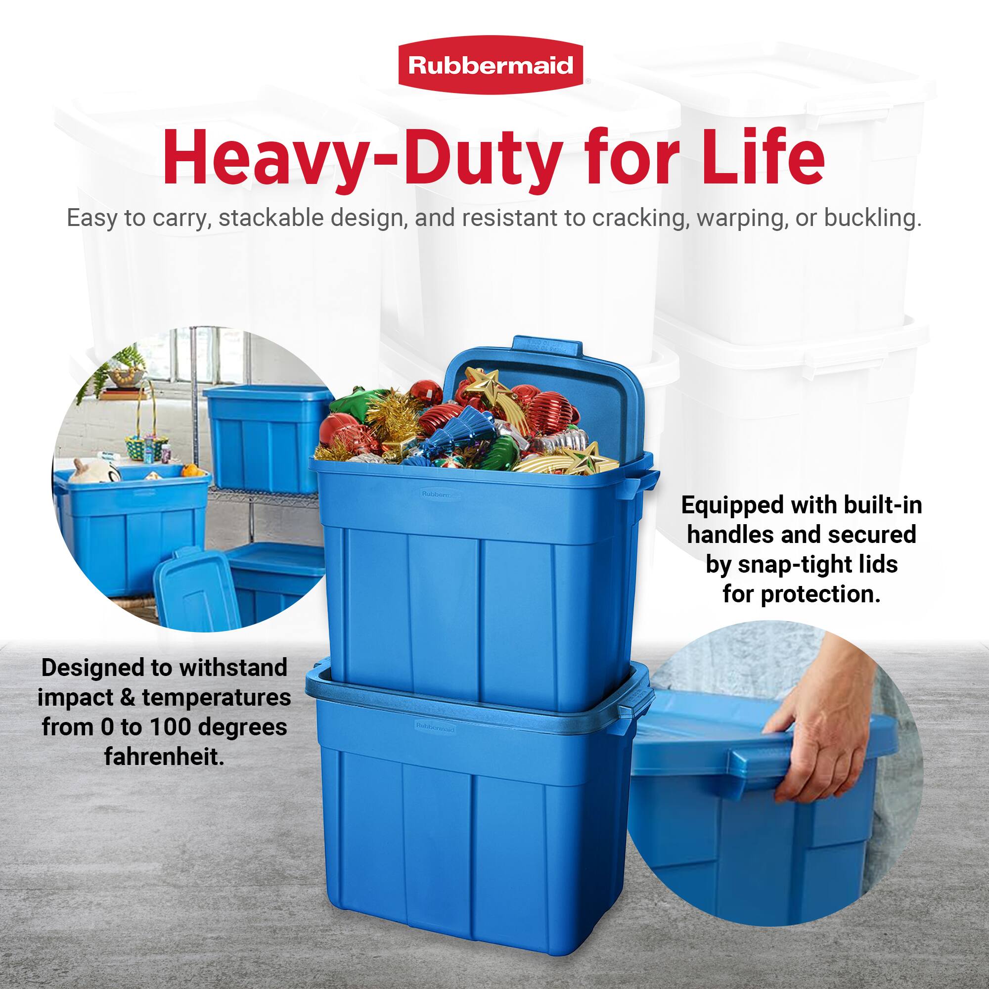 Rubbermaid  
Heavy-Duty for Life  

Easy to carry, stackable design, and resistant to cracking, warping, or buckling.  

Designed to withstand impact & temperatures from 0 to 100 degrees fahrenheit.  

Equipped with built-in handles and secured by snap-tight lids for protection.