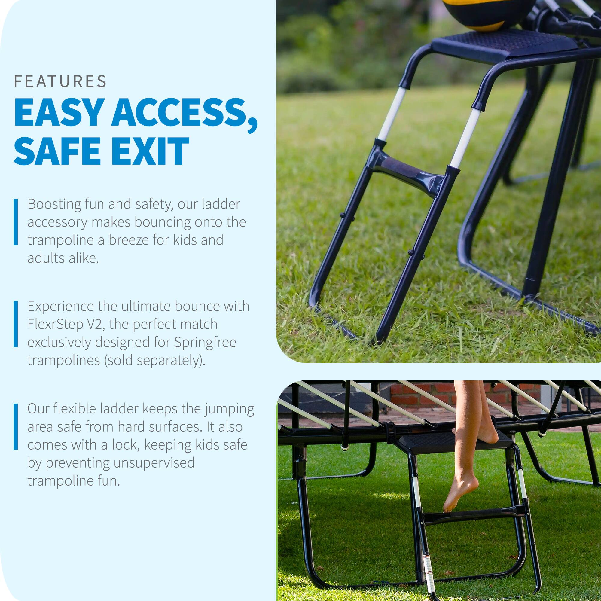 FEATURES  
EASY ACCESS, SAFE EXIT  

Boosting fun and safety, our ladder accessory makes bouncing onto the trampoline a breeze for kids and adults alike.  

Experience the ultimate bounce with FlexrStep V2, the perfect match exclusively designed for Springfree trampolines (sold separately).  

Our flexible ladder keeps the jumping area safe from hard surfaces. It also comes with a lock, keeping kids safe by preventing unsupervised trampoline fun.