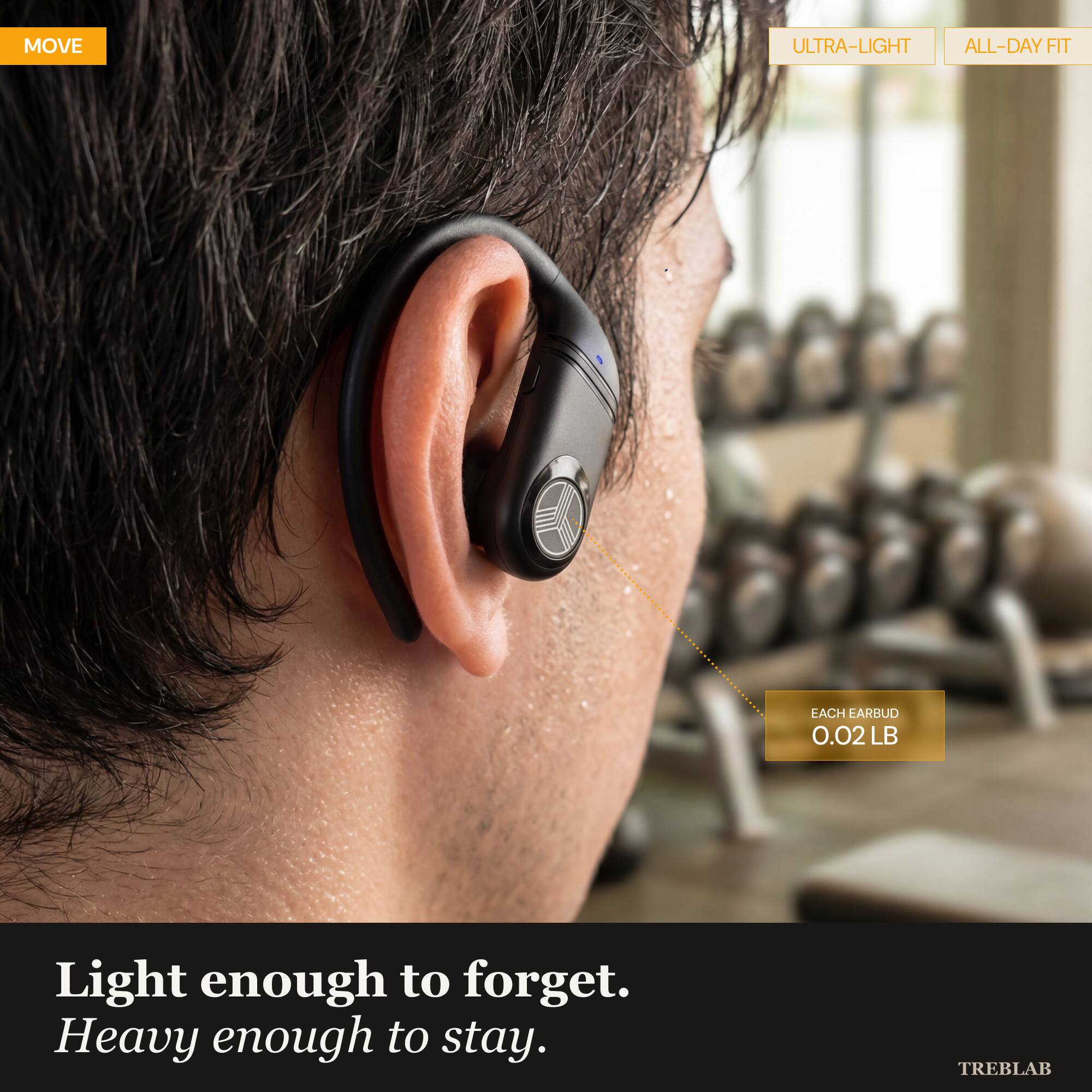 MOVE ULTRA-LIGHT ALL-DAY FIT EACH EARBUD 0.02 LB  
Light enough to forget. Heavy enough to stay.  
TREBLAB