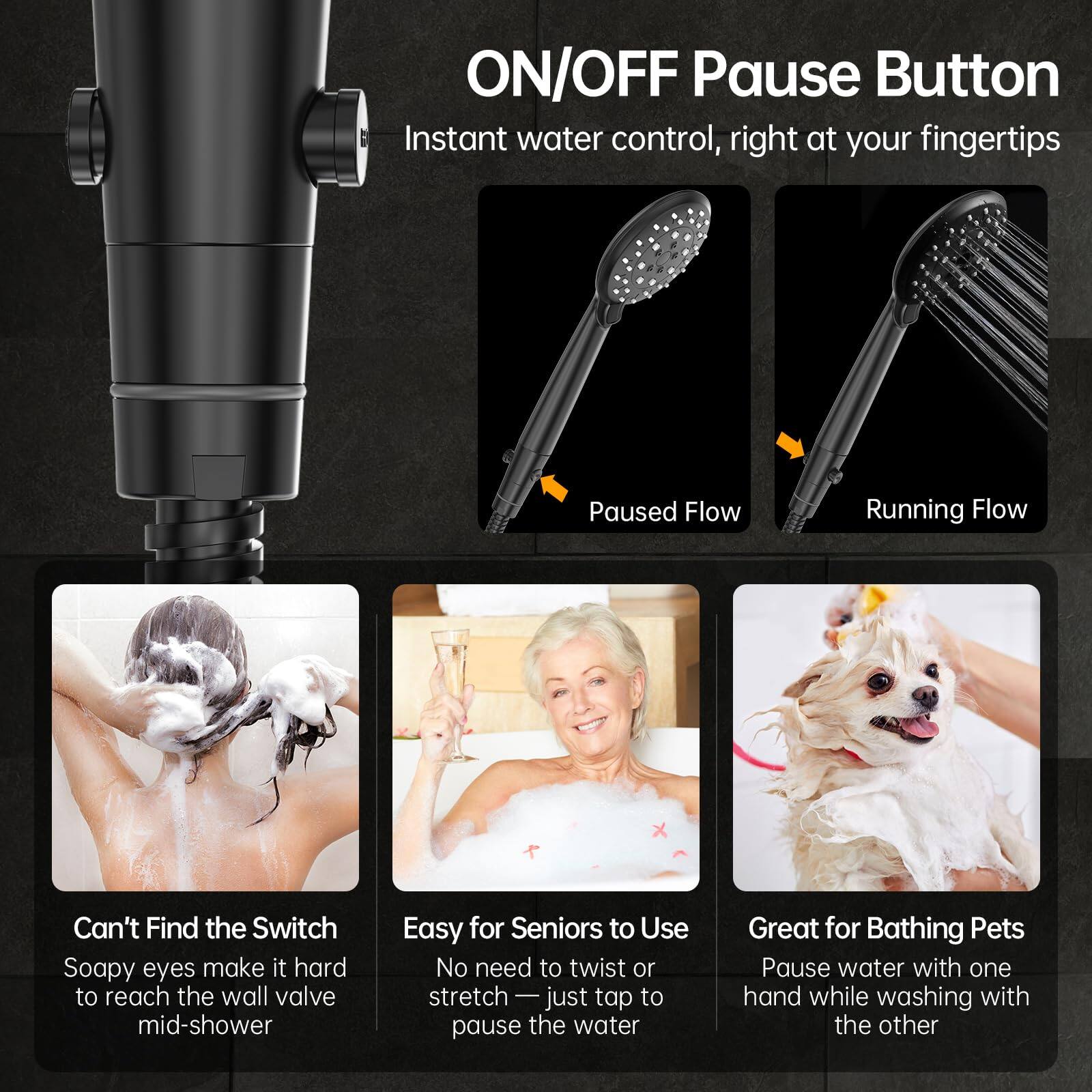ON/OFF Pause Button  
Instant water control, right at your fingertips

Paused Flow  
Running Flow

Can't Find the Switch  
Soapy eyes make it hard to reach the wall valve mid-shower

Easy for Seniors to Use  
No need to twist or stretch — just tap to pause the water

Great for Bathing Pets  
Pause water with one hand while washing with the other