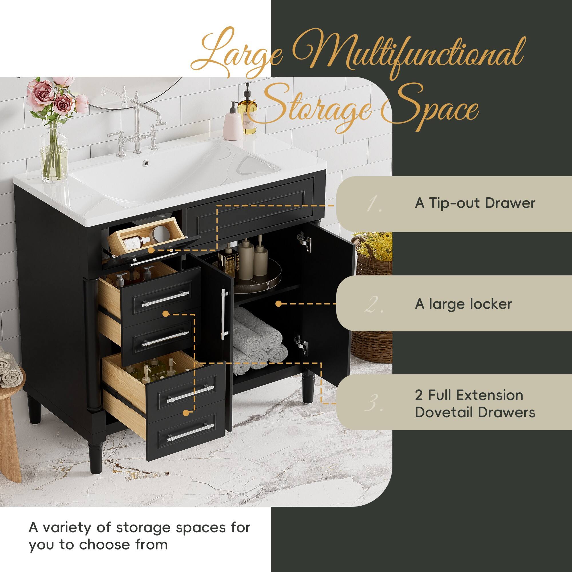Large Multifunctional Storage Space

1. A Tip-out Drawer
2. A large locker
3. 2 Full Extension Dovetail Drawers

A variety of storage spaces for you to choose from