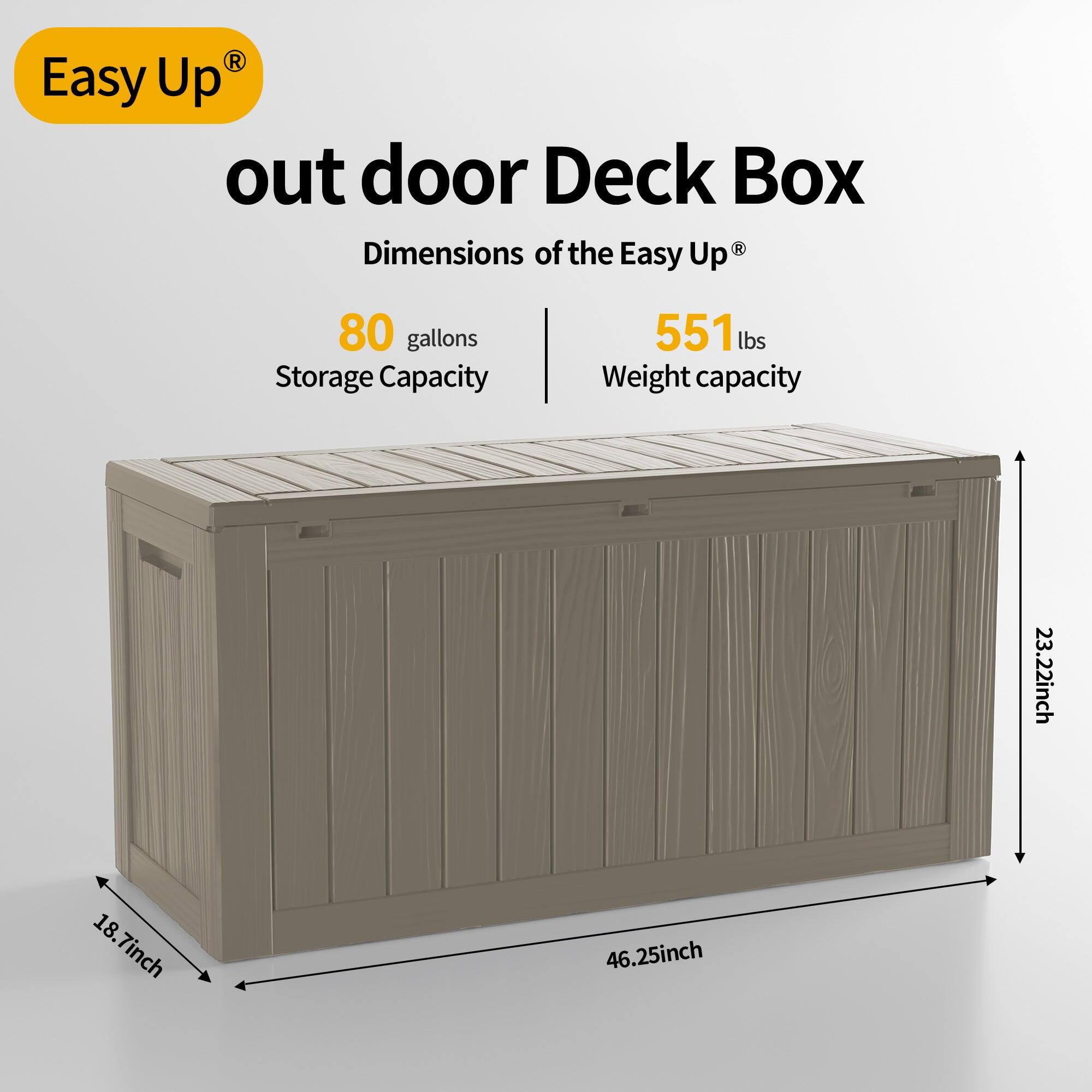 Easy Up outdoor Deck Box  
Dimensions of the Easy Up®  
80 gallons Storage Capacity  
551 lbs Weight capacity  
23.22 inch  
18.7 inch  
46.25 inch