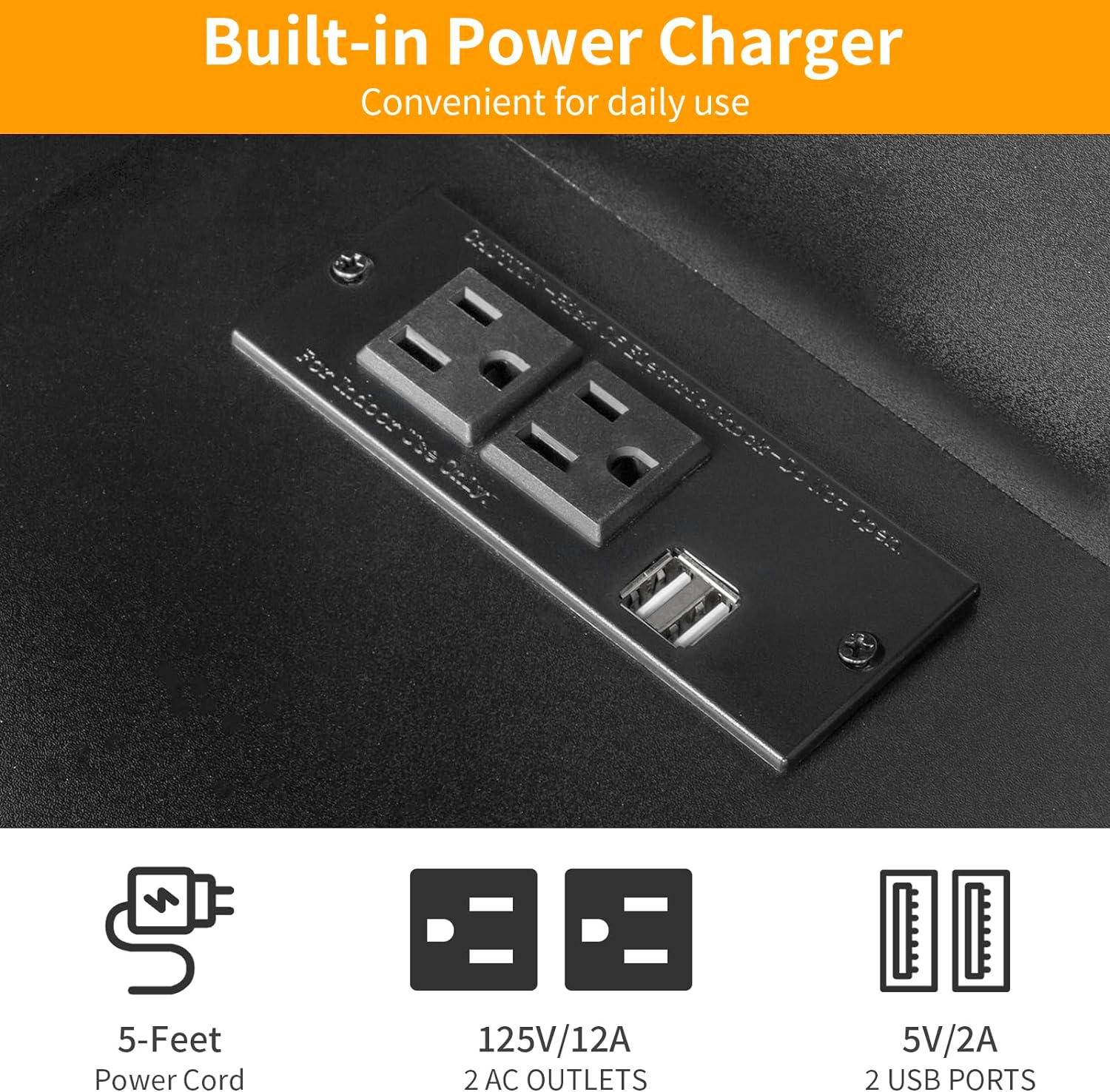 Built-in Power Charger  
Convenient for daily use  

- 5-Feet Power Cord  
- 125V/12A 2 AC OUTLETS  
- 5V/2A 2 USB PORTS