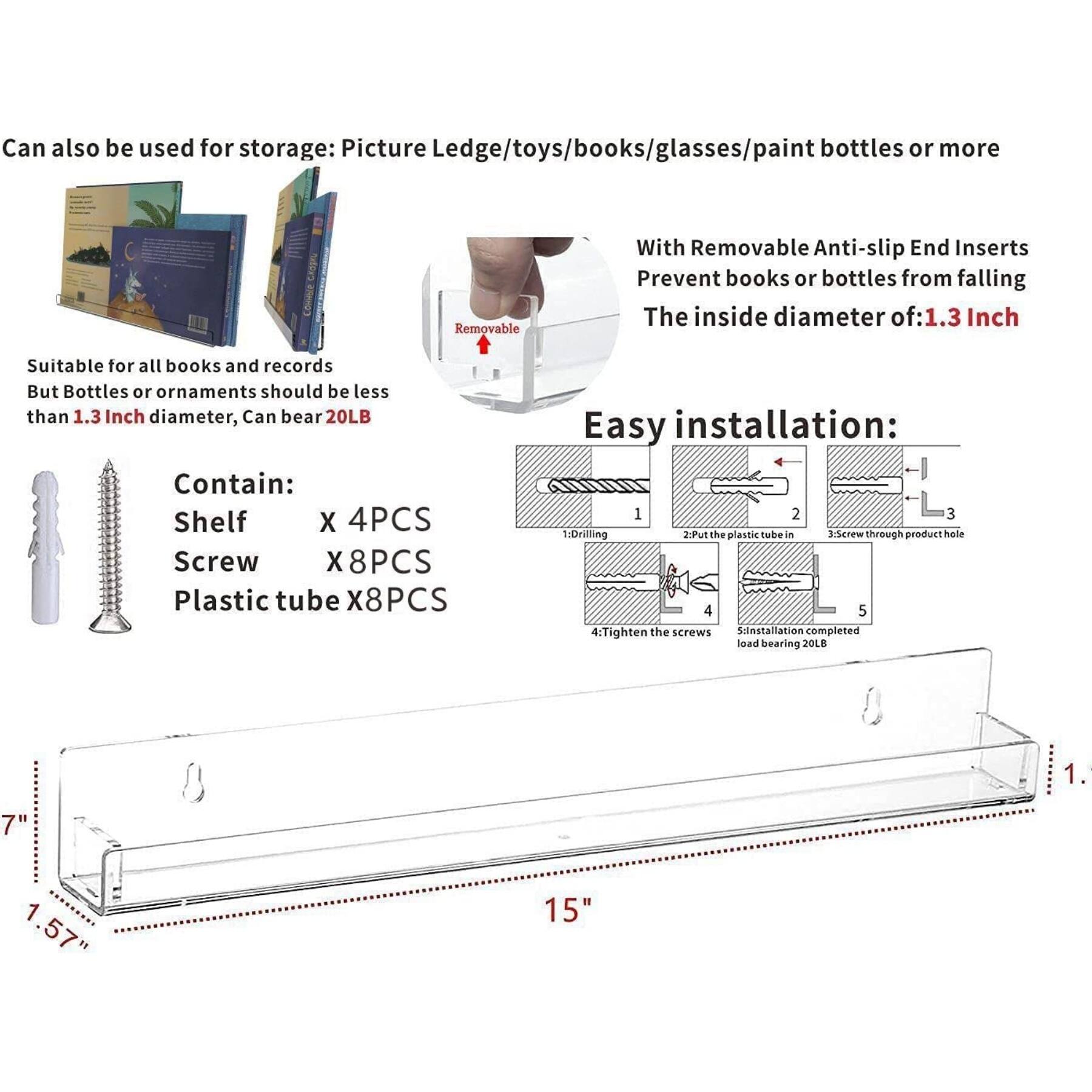 Can also be used for storage: Picture Ledge/toys/books/glasses/paint bottles or more

Suitable for all books and records
But Bottles or ornaments should be less than 1.3 Inch diameter, Can bear 20LB

With Removable Anti-slip End Inserts
Prevent books or bottles from falling
The inside diameter of: 1.3 Inch

Contain:
Shelf x 4PCS
Screw x 8PCS
Plastic tube x 8PCS

Easy installation:
1. Drilling
2. Put the plastic tube in a screw through product hole
3. Screw through product hole
4. Tighten the screws
5. Installation completed load bearing 20LB

Dimensions:
1.7" x 1.57" x 15"