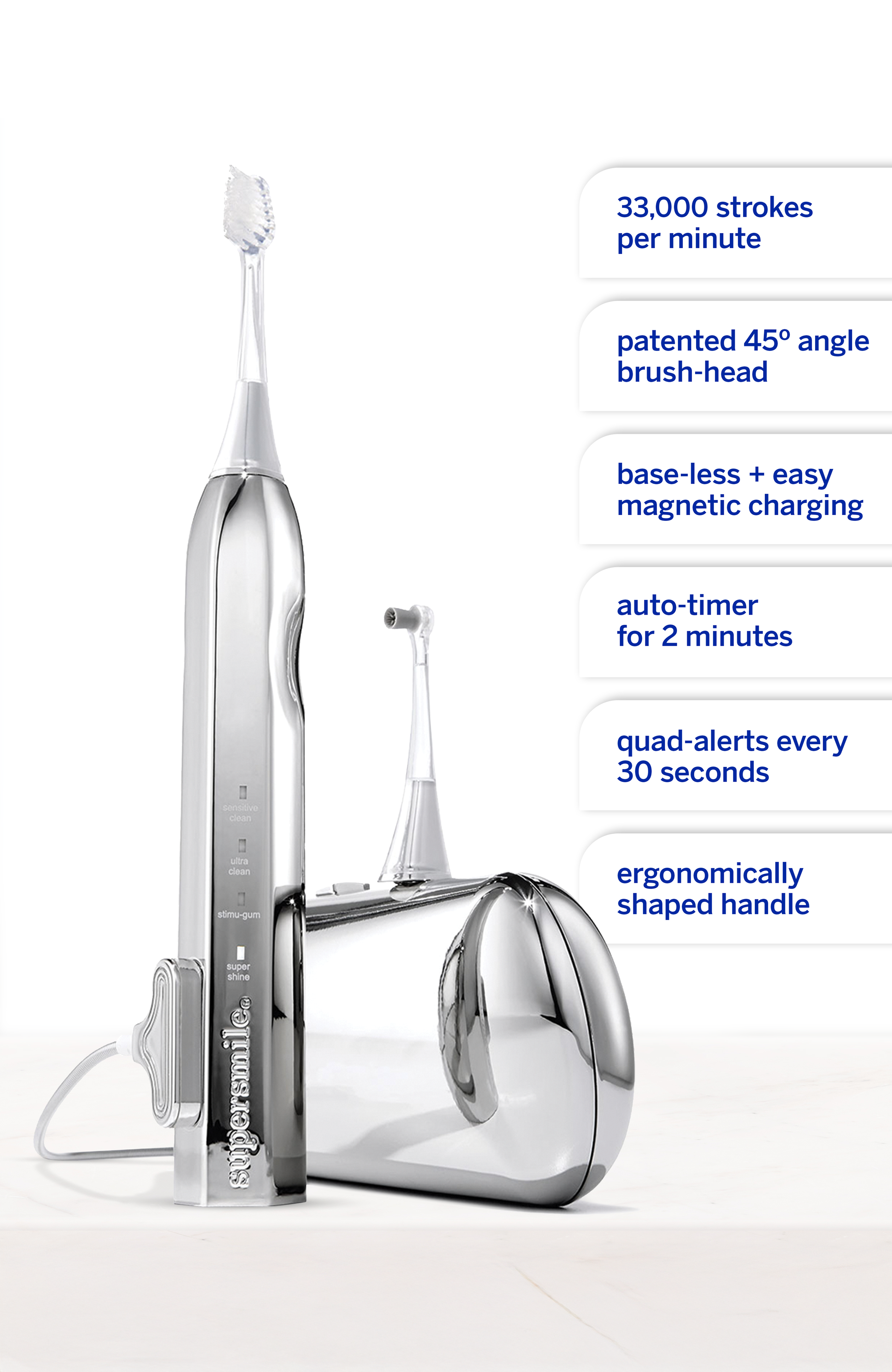 33,000 strokes per minute  
patented 45° angle brush-head  
base-less + easy magnetic charging  
auto-timer for 2 minutes  
quad-alerts every 30 seconds  
sensitive clean  
ultra clean  
atimu-gum  
super shine  
supersmile  
ergonomically shaped handle