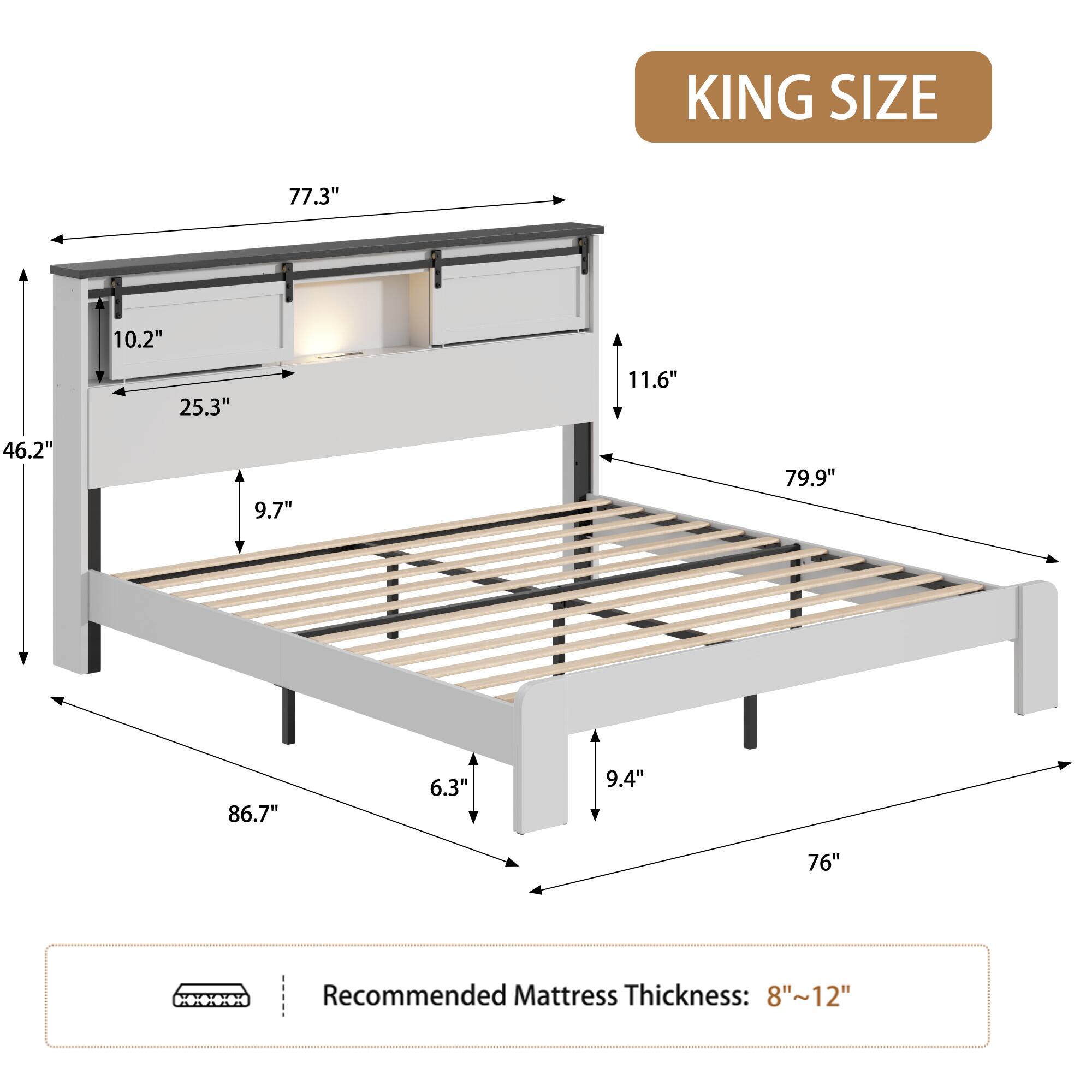 KING SIZE

77.3" 10.2" 25.3" 11.6" 46.2" 9.7" 79.9" 86.7" 6.3" 9.4" 76"

Recommended Mattress Thickness: 8"~12"