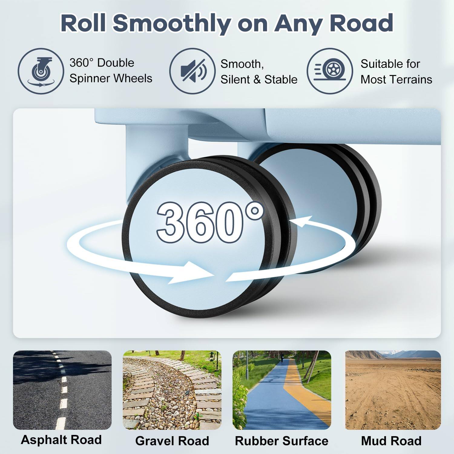 Roll Smoothly on Any Road

360° Double Spinner Wheels  
Smooth, Silent & Stable  
Suitable for Most Terrains

- Asphalt Road
- Gravel Road
- Rubber Surface
- Mud Road