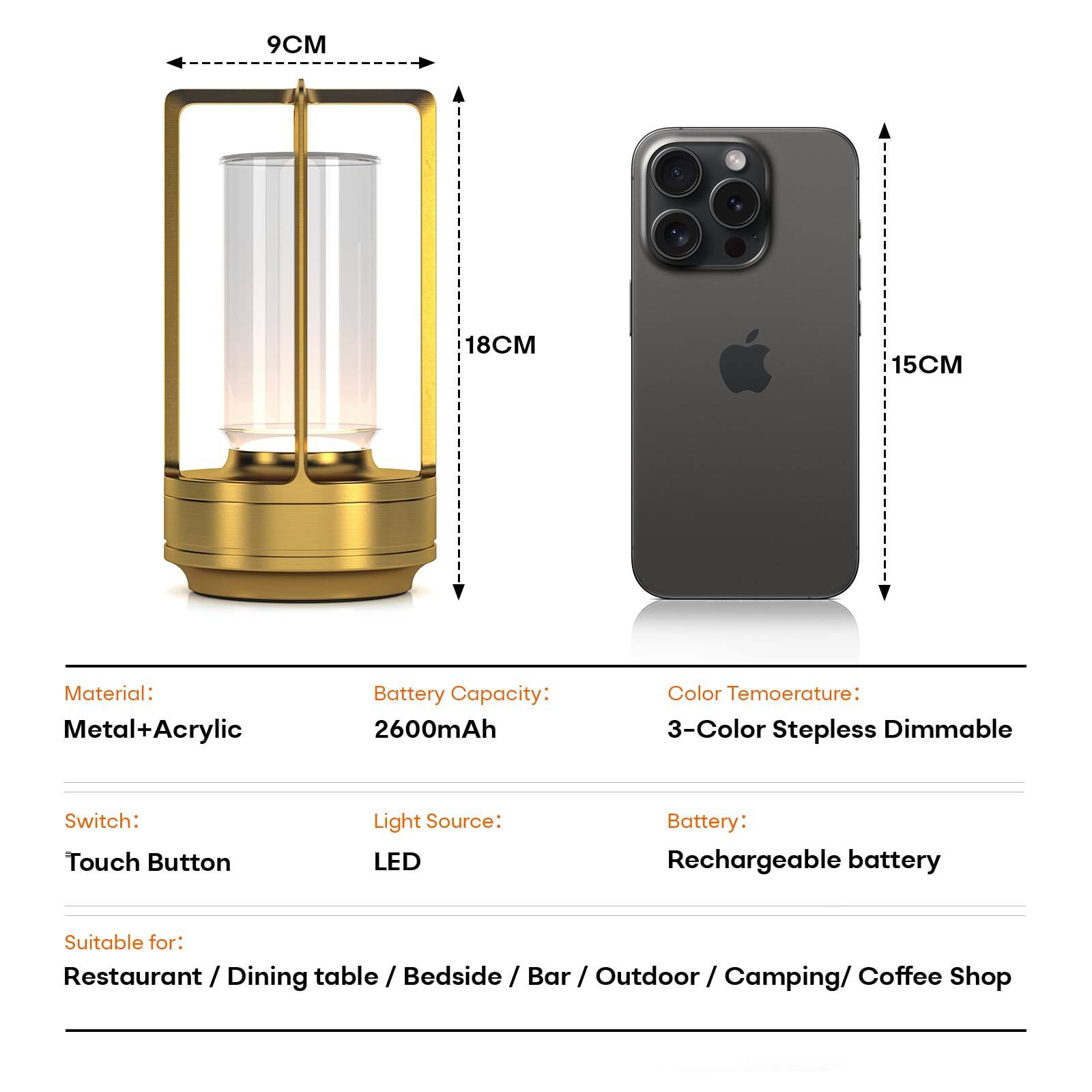 - **Dimensions:**
  - Width: 9CM
  - Height: 18CM
  - Depth: 15CM

- **Material:** Metal+Acrylic

- **Battery Capacity:** 2600mAh

- **Color Temperature:** 3-Color Stepless Dimmable

- **Switch:** Touch Button

- **Light Source:** LED

- **Battery:** Rechargeable battery

- **Suitable for:** Restaurant / Dining table / Bedside / Bar / Outdoor / Camping / Coffee Shop