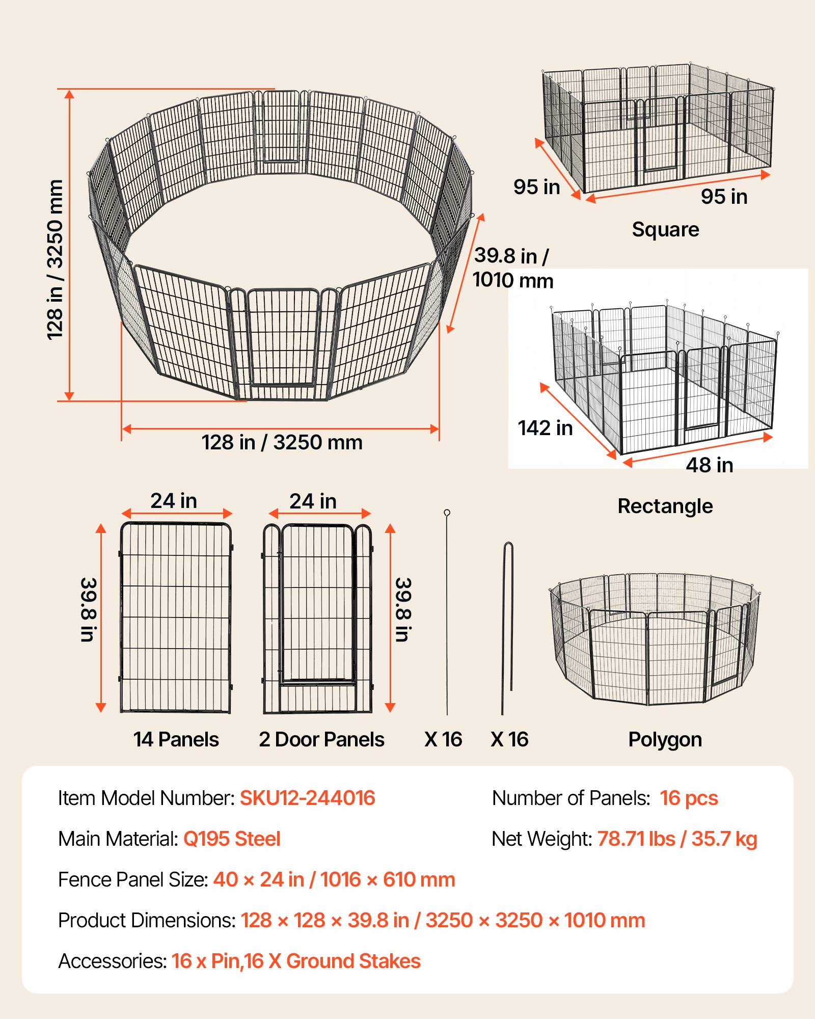 mm 3250 / in 128 95 in 39.8 in/ 1010 mm 95 in Square 128 in / 3250 mm 142 in 48 in 24 in 24 in Rectangle 39.8 in in 39.8 in 14 Panels 2 Door Panels X 16 X 16 Polygon Item Model Number: SKU12-244016 Number of Panels: 16 pcs Main Material: Q195 Steel Net Weight: 78.71 lbs / 35.7 kg Fence Panel Size: 40 x 24 in / 1016 x 610 mm Product Dimensions: 128 x 128 x 39.8 in 3250 x 3250 x 1010 mm Accessories: 16 x Pin, 16 X Ground Stakes
