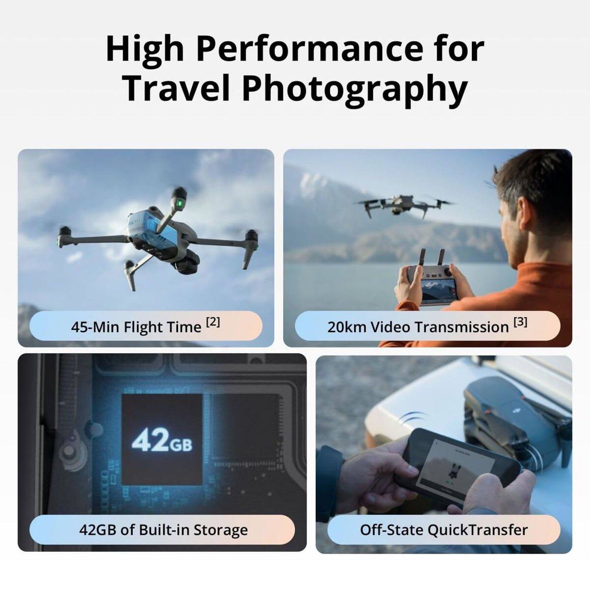 High Performance for Travel Photography  
45-Min Flight Time [2]  
20km Video Transmission [3]  
42GB of Built-in Storage  
Off-State QuickTransfer