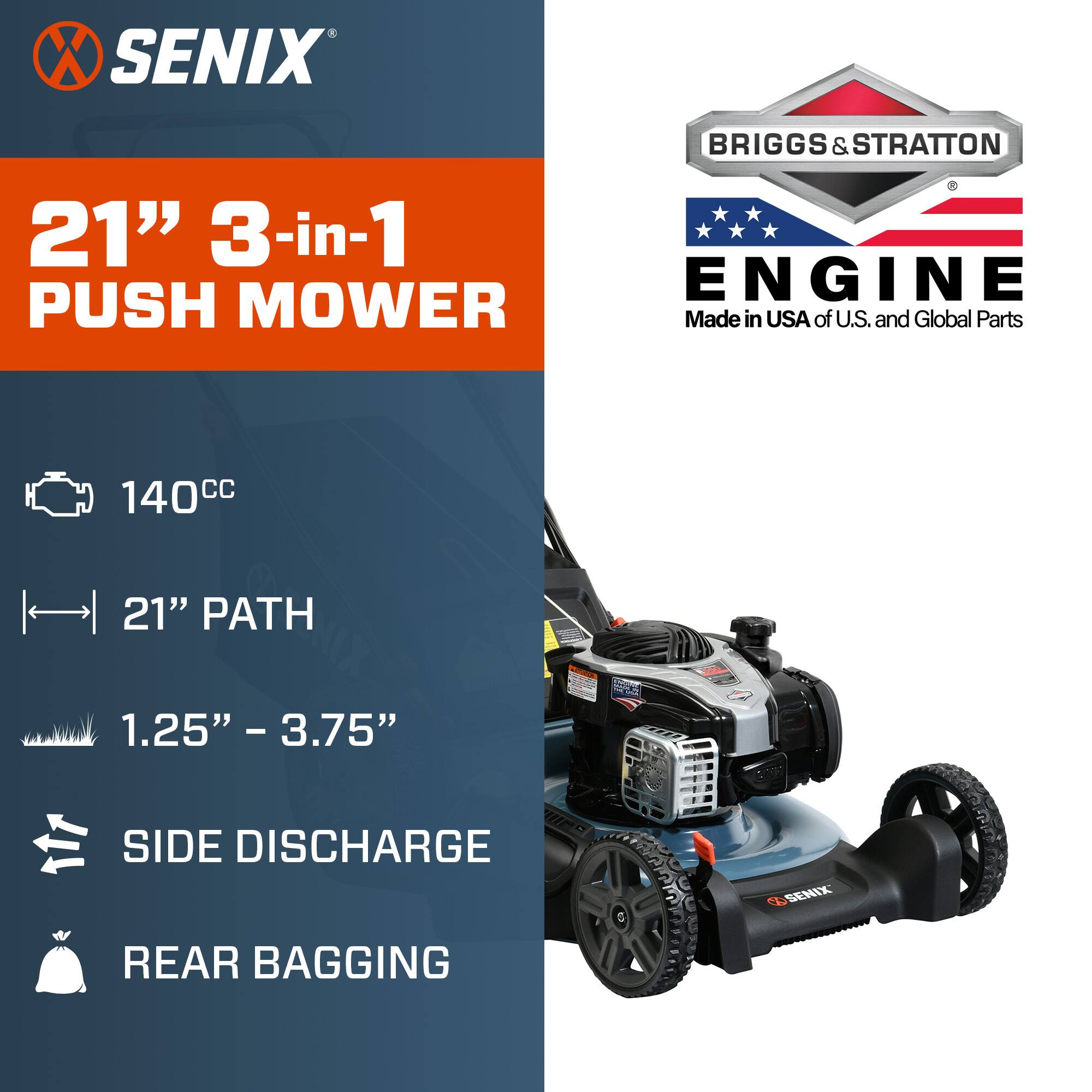 SENIX  
BRIGGS & STRATTON  
21" 3-in-1 ENGINE PUSH MOWER  
Made in USA of U.S. and Global Parts  
140cc  
21" PATH  
1.25" - 3.75"  
SIDE DISCHARGE  
REAR BAGGING