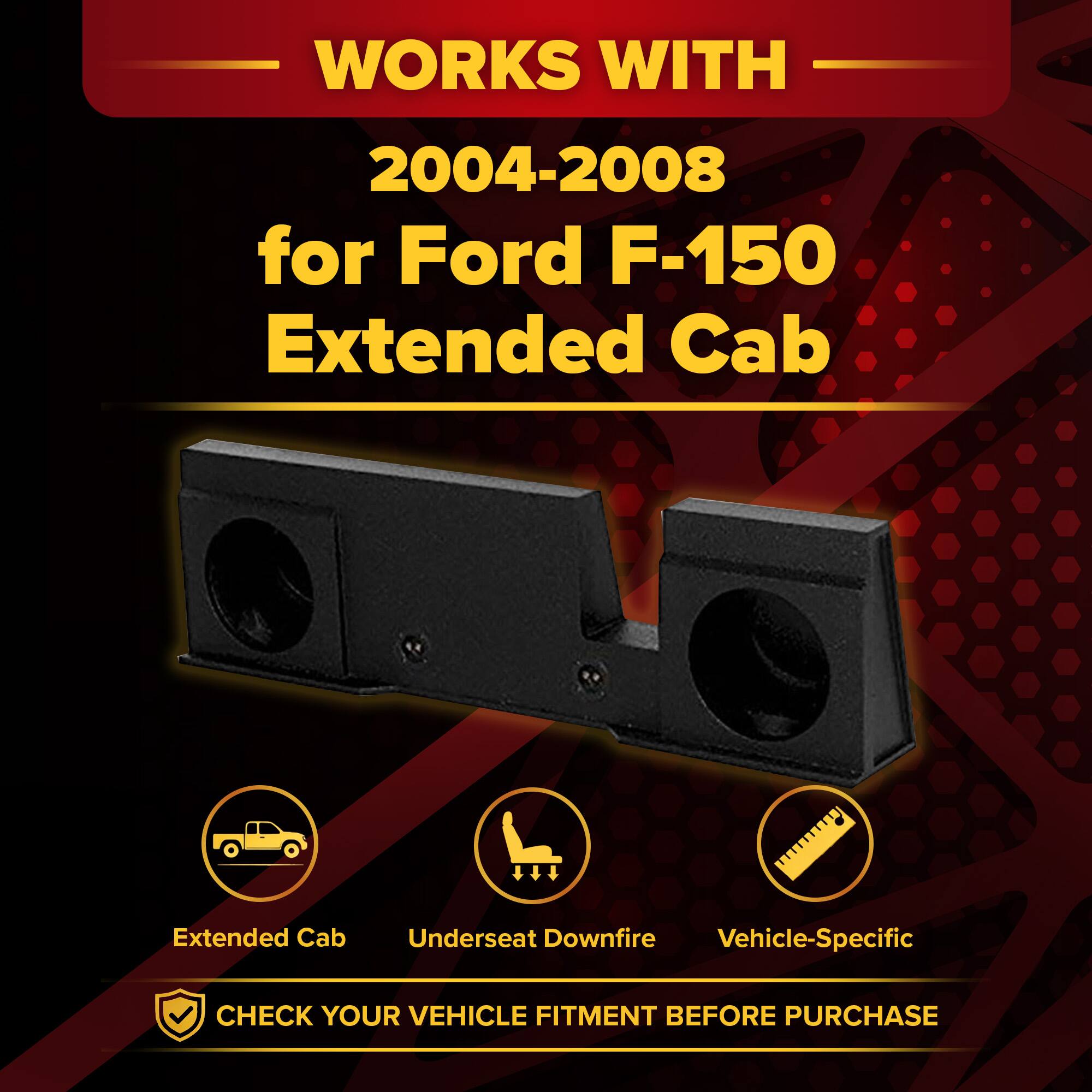 WORKS WITH  
2004-2008  
for Ford F-150 Extended Cab  

Extended Cab  
Underseat Downfire  
Vehicle-Specific  

CHECK YOUR VEHICLE FITMENT BEFORE PURCHASE
