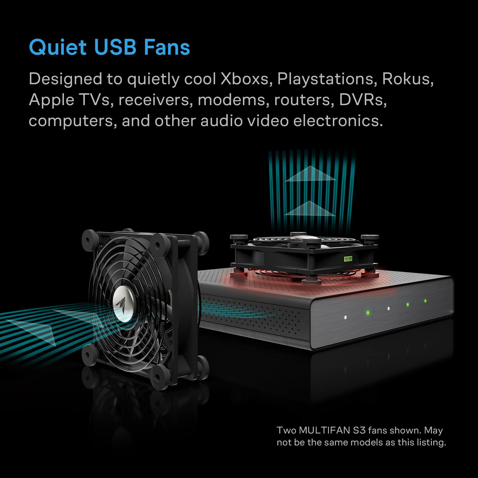 Quiet USB Fans  
Designed to quietly cool Xboxs, Playstations, Rokus, Apple TVs, receivers, modems, routers, DVRs, computers, and other audio video electronics.  
Two MULTIFAN S3 fans shown. May not be the same models as this listing.