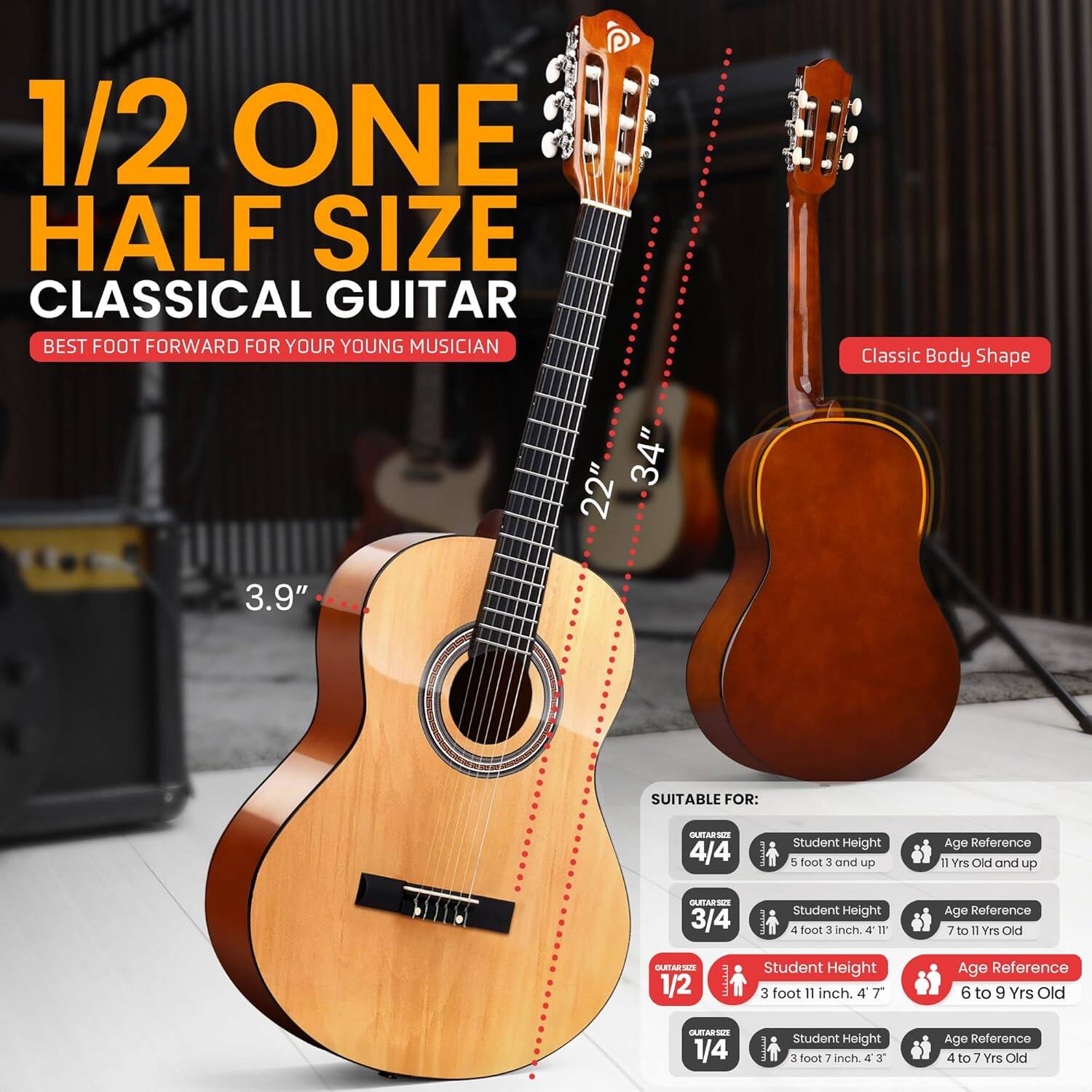 1/2 ONE HALF SIZE CLASSICAL GUITAR  
BEST FOOT FORWARD FOR YOUR YOUNG MUSICIAN  

Classic Body Shape  
34" 22" 3.9"  

SUITABLE FOR:  

GUITAR SIZE 4/4  
Student Height: 5 foot 3 and up  
Age Reference: 11 Yrs Old and up  

GUITAR SIZE 3/4  
Student Height: 4 foot 3 inch. 4'11"  
Age Reference: 7 to 11 Yrs Old  

GUITAR SIZE 1/2  
Student Height: 3 foot 11 inch. 4'7"  
Age Reference: 6 to 9 Yrs Old  

GUITAR SIZE 1/4  
Student Height: 3 foot 7 inch. 4'3"  
Age Reference: 4 to 7 Yrs Old