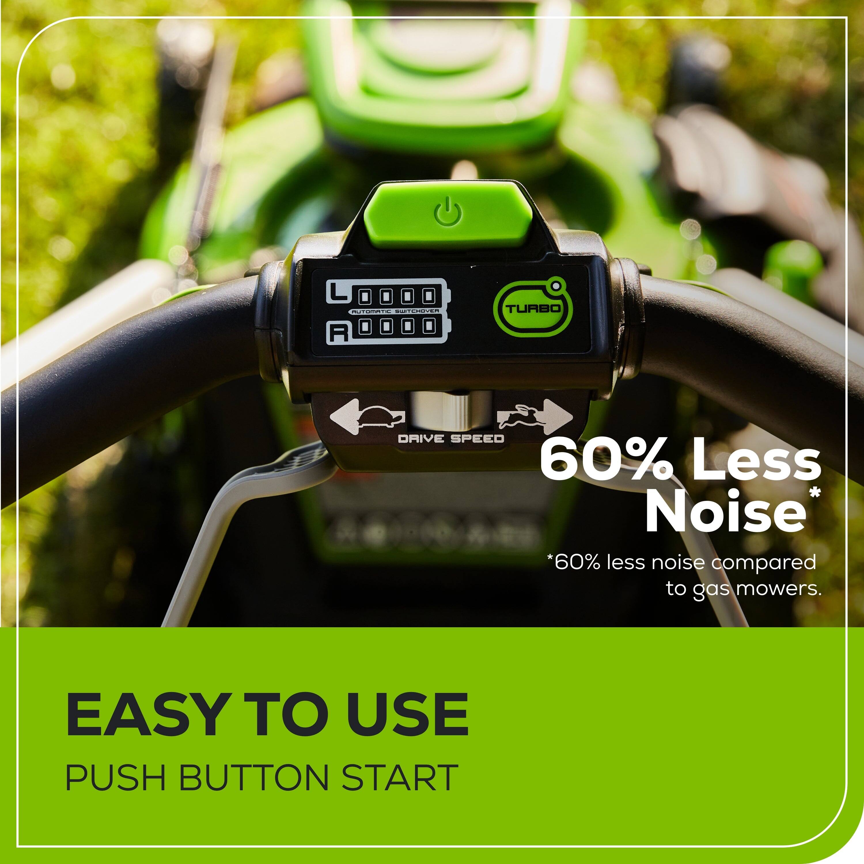L NCN: TE - R TURBO ORIVE SPEED

60% Less Noise *60% less noise compared to gas mowers.

EASY TO USE PUSH BUTTON START