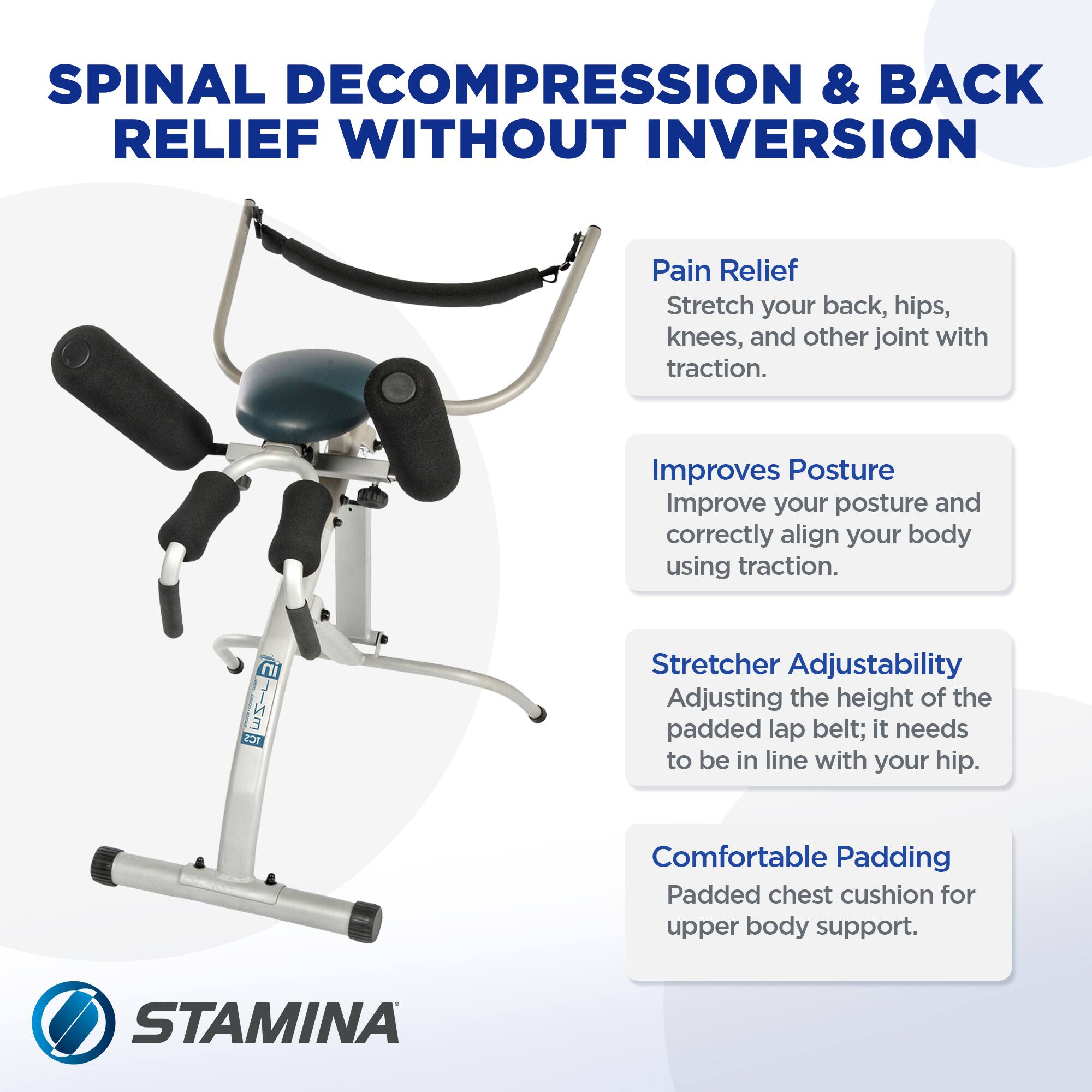 **SPINAL DECOMPRESSION & BACK RELIEF WITHOUT INVERSION**

- **Pain Relief**  
  Stretch your back, hips, knees, and other joints with traction.

- **Improves Posture**  
  Improve your posture and correctly align your body using traction.

- **Stretcher Adjustability**  
  Adjusting the height of the padded lap belt; it needs to be in line with your hip.

- **Comfortable Padding**  
  Padded chest cushion for upper body support.

**STAMINA**