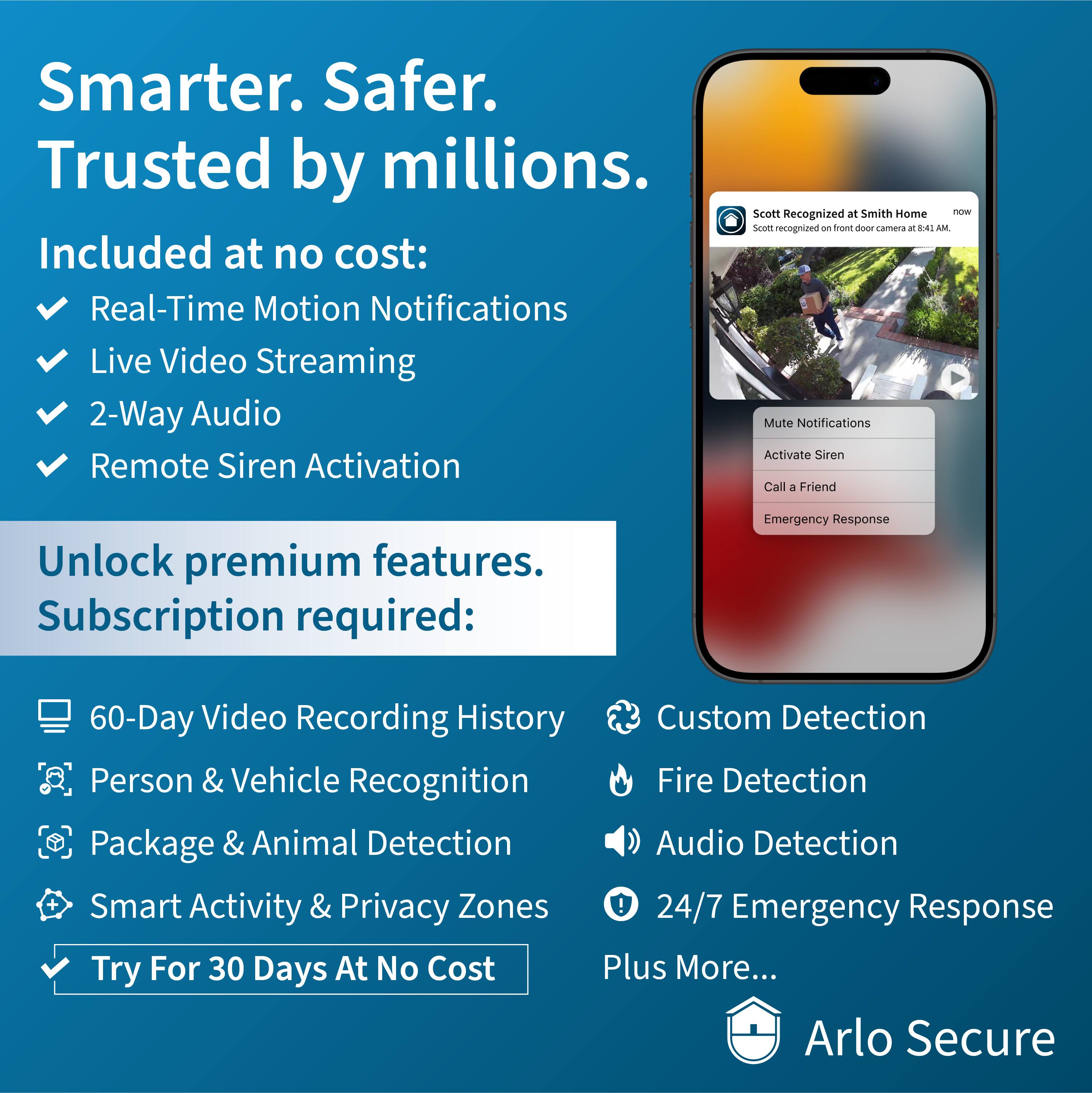 Smarter. Safer. Trusted by millions. Included at no cost: Real-Time Motion Notifications, Live Video Streaming, 2-Way Audio, Remote Siren Activation, Smart Recognition, Mute Notifications, Activate Siren, Call a Friend, Unlock premium features. Subscription required: Emergency Response, 60-Day Video Recording History, Custom Detection, Person & Vehicle Recognition, Fire Detection Package & Animal Detection, Audio Detection + Smart Activity & Privacy Zones, 24/7 Emergency Response. Try For 30 Days At No Cost Plus More... Arlo Secure.