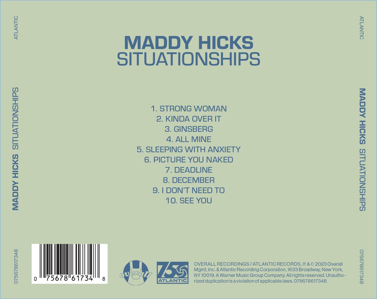 MADDY HICKS  
SITUATIONSHIPS  

1. STRONG WOMAN  
2. KINDA OVER IT  
3. GINSBERG  
4. ALL MINE  
5. SLEEPING WITH ANXIETY  
6. PICTURE YOU NAKED  
7. DEADLINE  
8. DECEMBER  
9. I DON'T NEED TO  
10. SEE YOU  

ATLANTIC RECORDS, © & ℗ 2023 Overall Recordings/ATLANTIC RECORDS, & 2023 Overall Mgmt, Inc. & Atlantic Recording Corporation, 1633 Broadway, New York, NY 10019. A Warner Music Group Company. All rights reserved. Unauthorized duplication is a violation of applicable laws. 075678617348  

075678617348  

OVERALL RECORDINGS/ATLANTIC RECORDS, & 2023 Overall Mgmt, Inc. & Atlantic Recording Corporation, 1633 Broadway, New York, NY 10019. A Warner Music Group Company. All rights reserved. Unauthorized duplication is a violation of applicable