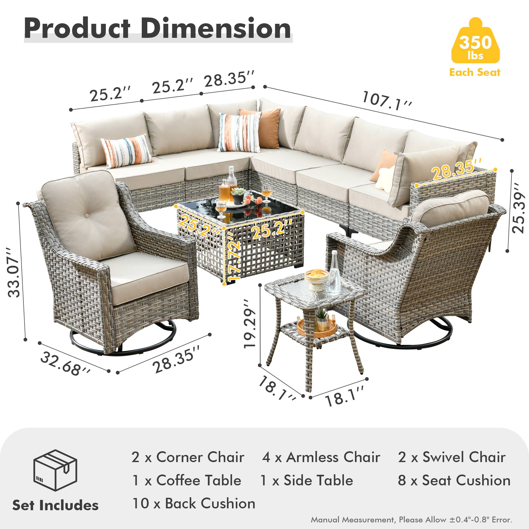 **Product Dimension**

- 25.2" (Width)
- 28.35" (Depth)
- 107.1" (Length)
- 350 lbs (Each Seat)

**Each Seat**
- 33.07" (Width)
- 32.68" (Depth)
- 28.35" (Height)
- 17.72" (Seat Height)
- 19.29" (Back Height)
- 28.35" (Arm Height)
- 25.39" (Armrest to Floor)

**Set Includes**
- 2 x Corner Chair
- 4 x Armless Chair
- 2 x Swivel Chair
- 1 x Coffee Table
- 1 x Side Table
- 8 x Seat Cushion
- 10 x Back Cushion

**Manual Measurement, Please Allow ±0.4"-0.8" Error.**